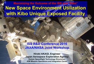 ISS R&D Conference 2016
JAXA/NASA Joint Workshop
Hiroki AKAGI, Engineer
Japan Aerospace Exploration Agency
Human Spaceflight Technology Directorate
JEM Mission Operations and Integration Center
Maximizing the Outcome of the ISS and “Kibo”
New Space Environment Utilization
with Kibo Unique Exposed Facility
 