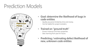 Prediction Models
• Goal: determine the likelihood of bugs in

code entities

 Quality assurance limited by time and money.
 Can be helpful for project outsiders.

• Trained on “ground truth”
 Known instances and their properties.
 Idea: learning from past for future.

• Predicting / estimating defect likelihood of

new, unknown code entities

 