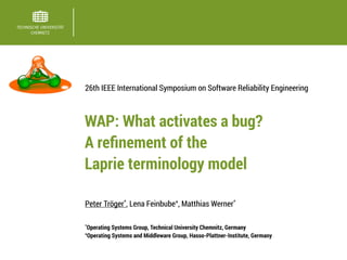 Peter Tröger*
, Lena Feinbube+
, Matthias Werner*
26th IEEE International Symposium on Software Reliability Engineering
*
Operating Systems Group, Technical University Chemnitz, Germany
+
Operating Systems and Middleware Group, Hasso-Plattner-Institute, Germany
WAP: What activates a bug? 
A reﬁnement of the  
Laprie terminology model
 