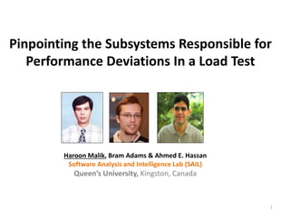 Pinpointing the Subsystems Responsible for
Performance Deviations In a Load Test
1
Haroon Malik, Bram Adams & Ahmed E. Hassan
Software Analysis and Intelligence Lab (SAIL)
Queen’s University, Kingston, Canada
 