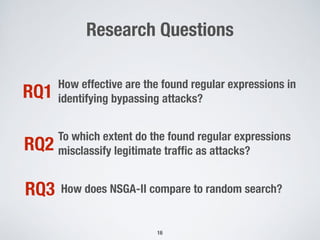 Research Questions
16
How effective are the found regular expressions in
identifying bypassing attacks?RQ1
To which extent do the found regular expressions
misclassify legitimate trafﬁc as attacks?RQ2
How does NSGA-II compare to random search?RQ3
 