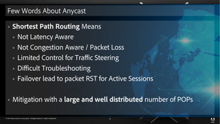 © 2018 Adobe Systems Incorporated. All Rights Reserved. Adobe Confidential. 14
Few Words About Anycast
§ Shortest Path Routing Means
§ Not Latency Aware
§ Not Congestion Aware / Packet Loss
§ Limited Control for Traffic Steering
§ Difficult Troubleshooting
§ Failover lead to packet RST for Active Sessions
§ Mitigation with a large and well distributed number of POPs
 