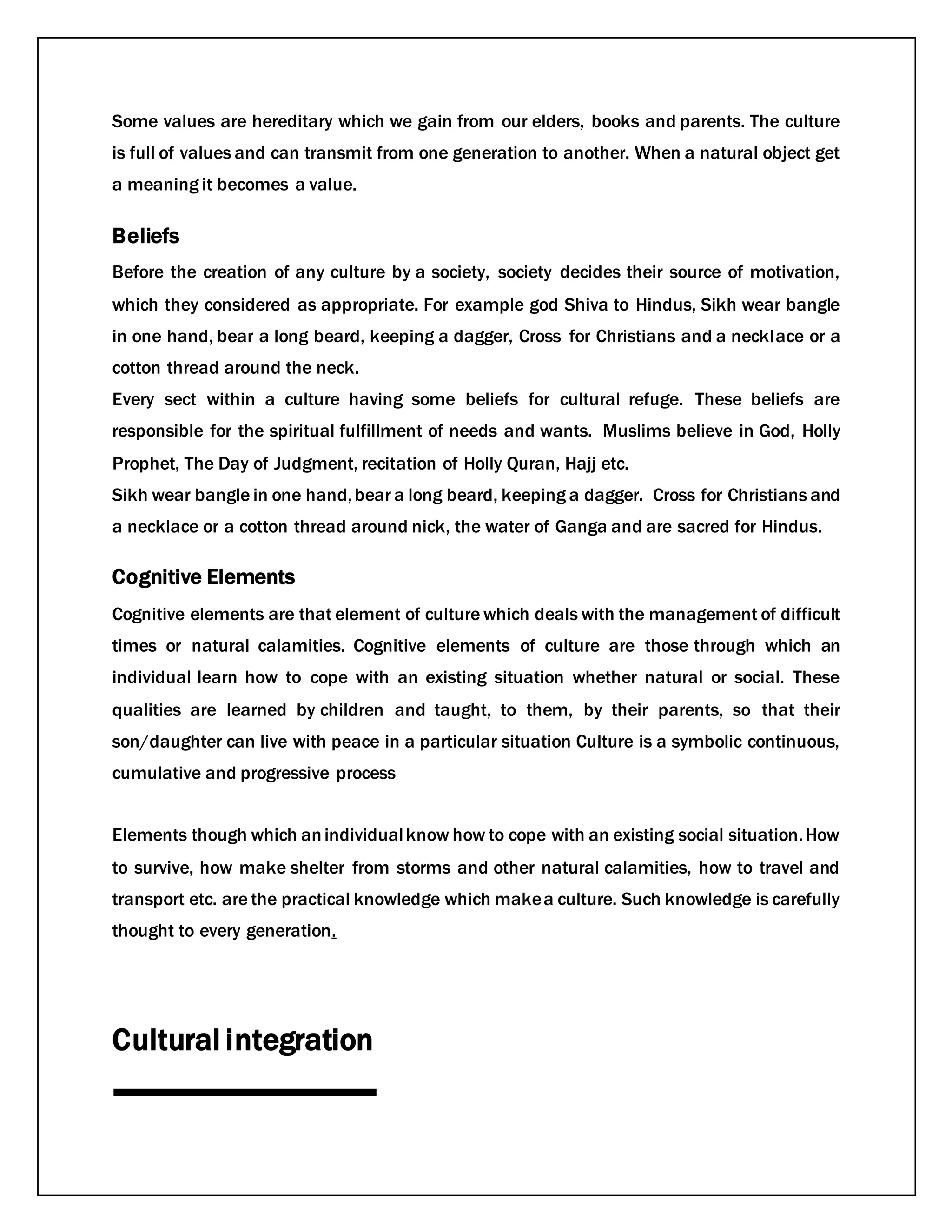 Some values are hereditary which we gain from our elders, books and parents. The culture
is full of values and can transmit from one generation to another. When a natural object get
a meaning it becomes a value.
Beliefs
Before the creation of any culture by a society, society decides their source of motivation,
which they considered as appropriate. For example god Shiva to Hindus, Sikh wear bangle
in one hand, bear a long beard, keeping a dagger, Cross for Christians and a necklace or a
cotton thread around the neck.
Every sect within a culture having some beliefs for cultural refuge. These beliefs are
responsible for the spiritual fulfillment of needs and wants. Muslims believe in God, Holly
Prophet, The Day of Judgment, recitation of Holly Quran, Hajj etc.
Sikh wear bangle in one hand,bear a long beard, keeping a dagger. Cross for Christians and
a necklace or a cotton thread around nick, the water of Ganga and are sacred for Hindus.
Cognitive Elements
Cognitive elements are that element of culture which deals with the management of difficult
times or natural calamities. Cognitive elements of culture are those through which an
individual learn how to cope with an existing situation whether natural or social. These
qualities are learned by children and taught, to them, by their parents, so that their
son/daughter can live with peace in a particular situation Culture is a symbolic continuous,
cumulative and progressive process
Elements though which anindividualknow how to cope with an existing social situation.How
to survive, how make shelter from storms and other natural calamities, how to travel and
transport etc. are the practical knowledge which makea culture. Such knowledge is carefully
thought to every generation.
Cultural integration
 