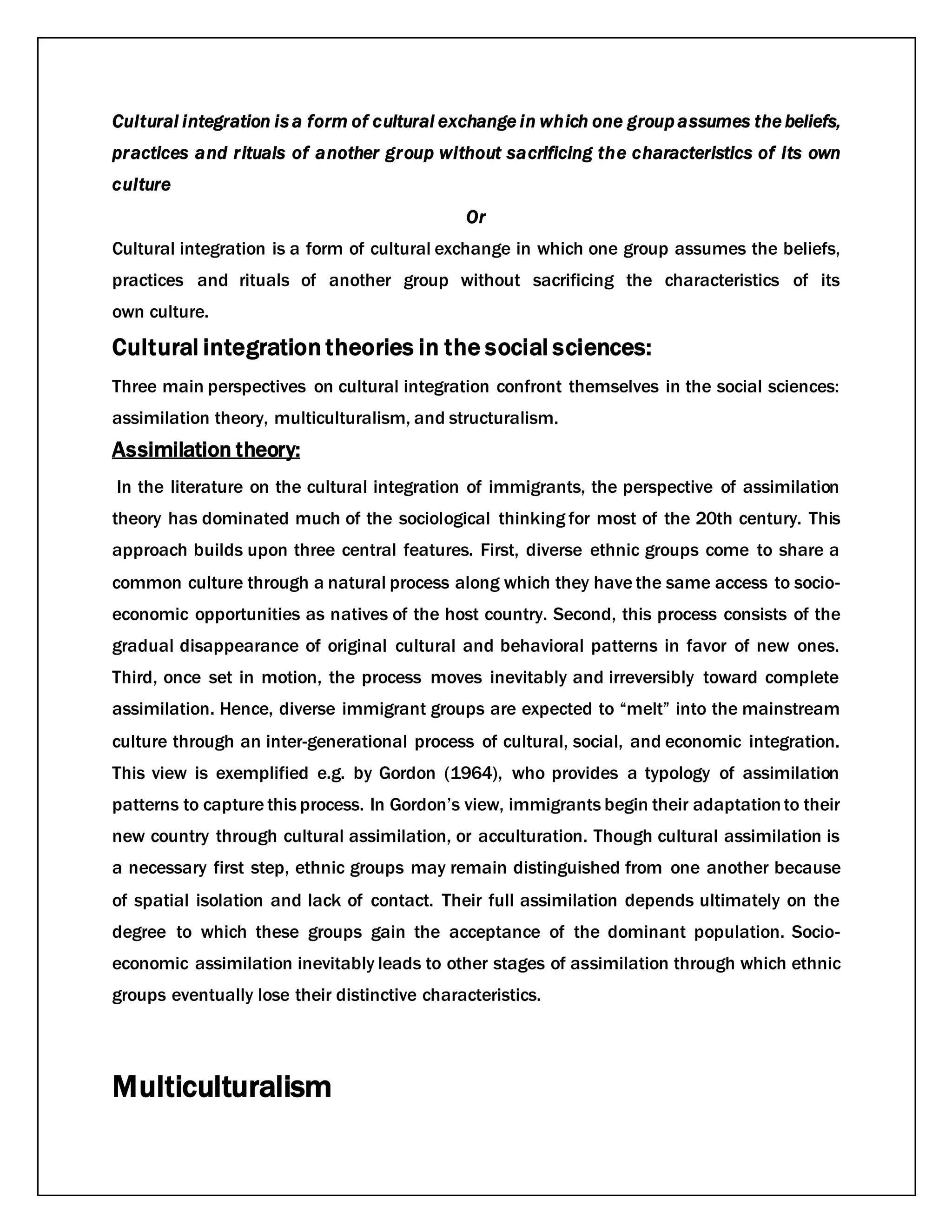 Cultural integration is a form of cultural exchange in which one group assumes the beliefs,
practices and rituals of another group without sacrificing the characteristics of its own
culture
Or
Cultural integration is a form of cultural exchange in which one group assumes the beliefs,
practices and rituals of another group without sacrificing the characteristics of its
own culture.
Cultural integration theories in the social sciences:
Three main perspectives on cultural integration confront themselves in the social sciences:
assimilation theory, multiculturalism, and structuralism.
Assimilation theory:
In the literature on the cultural integration of immigrants, the perspective of assimilation
theory has dominated much of the sociological thinking for most of the 20th century. This
approach builds upon three central features. First, diverse ethnic groups come to share a
common culture through a natural process along which they have the same access to socio-
economic opportunities as natives of the host country. Second, this process consists of the
gradual disappearance of original cultural and behavioral patterns in favor of new ones.
Third, once set in motion, the process moves inevitably and irreversibly toward complete
assimilation. Hence, diverse immigrant groups are expected to “melt” into the mainstream
culture through an inter-generational process of cultural, social, and economic integration.
This view is exemplified e.g. by Gordon (1964), who provides a typology of assimilation
patterns to capture this process. In Gordon’s view, immigrants begin their adaptationto their
new country through cultural assimilation, or acculturation. Though cultural assimilation is
a necessary first step, ethnic groups may remain distinguished from one another because
of spatial isolation and lack of contact. Their full assimilation depends ultimately on the
degree to which these groups gain the acceptance of the dominant population. Socio-
economic assimilation inevitably leads to other stages of assimilation through which ethnic
groups eventually lose their distinctive characteristics.
Multiculturalism
 