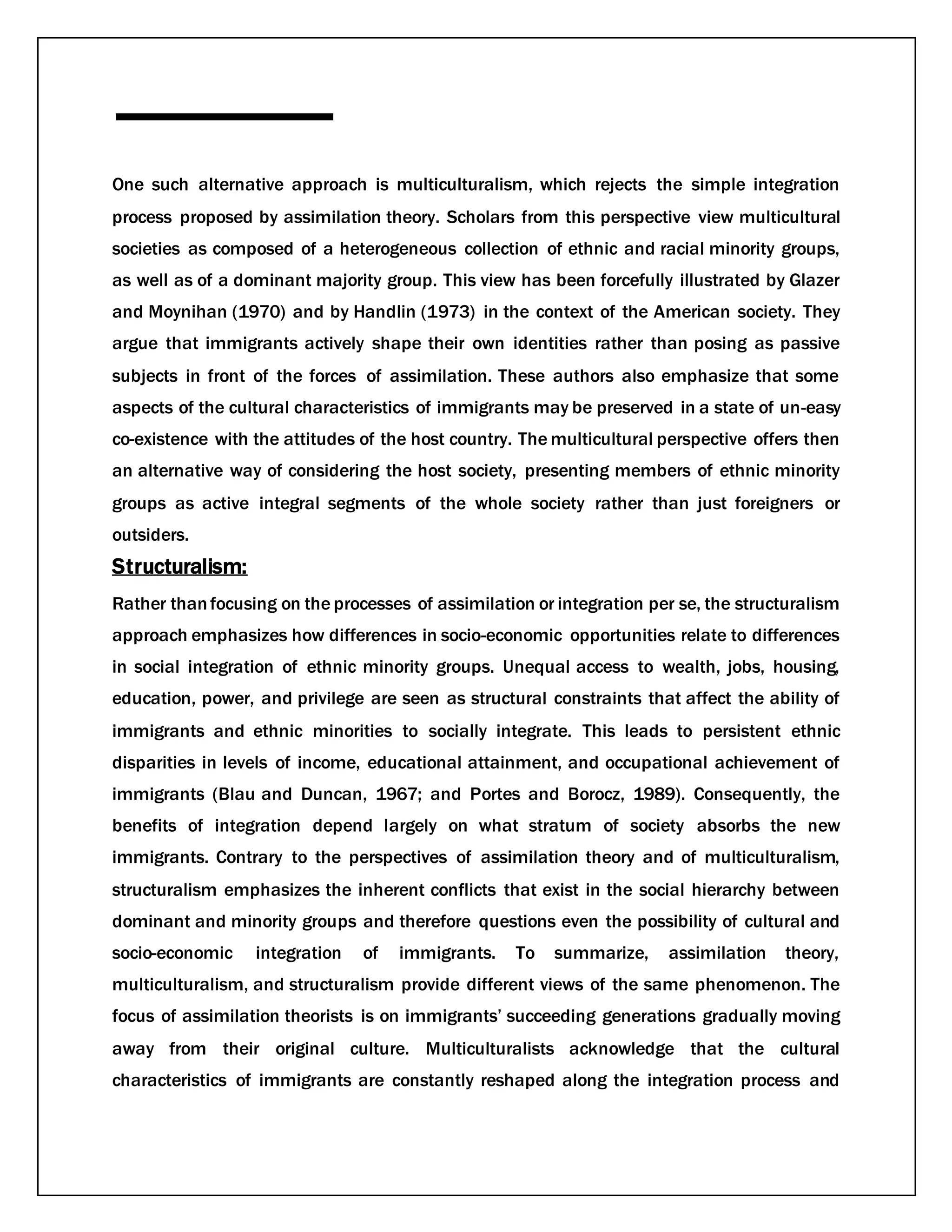 One such alternative approach is multiculturalism, which rejects the simple integration
process proposed by assimilation theory. Scholars from this perspective view multicultural
societies as composed of a heterogeneous collection of ethnic and racial minority groups,
as well as of a dominant majority group. This view has been forcefully illustrated by Glazer
and Moynihan (1970) and by Handlin (1973) in the context of the American society. They
argue that immigrants actively shape their own identities rather than posing as passive
subjects in front of the forces of assimilation. These authors also emphasize that some
aspects of the cultural characteristics of immigrants may be preserved in a state of un-easy
co-existence with the attitudes of the host country. The multicultural perspective offers then
an alternative way of considering the host society, presenting members of ethnic minority
groups as active integral segments of the whole society rather than just foreigners or
outsiders.
Structuralism:
Rather thanfocusing on the processes of assimilation or integration per se, the structuralism
approach emphasizes how differences in socio-economic opportunities relate to differences
in social integration of ethnic minority groups. Unequal access to wealth, jobs, housing,
education, power, and privilege are seen as structural constraints that affect the ability of
immigrants and ethnic minorities to socially integrate. This leads to persistent ethnic
disparities in levels of income, educational attainment, and occupational achievement of
immigrants (Blau and Duncan, 1967; and Portes and Borocz, 1989). Consequently, the
benefits of integration depend largely on what stratum of society absorbs the new
immigrants. Contrary to the perspectives of assimilation theory and of multiculturalism,
structuralism emphasizes the inherent conflicts that exist in the social hierarchy between
dominant and minority groups and therefore questions even the possibility of cultural and
socio-economic integration of immigrants. To summarize, assimilation theory,
multiculturalism, and structuralism provide different views of the same phenomenon. The
focus of assimilation theorists is on immigrants’ succeeding generations gradually moving
away from their original culture. Multiculturalists acknowledge that the cultural
characteristics of immigrants are constantly reshaped along the integration process and
 