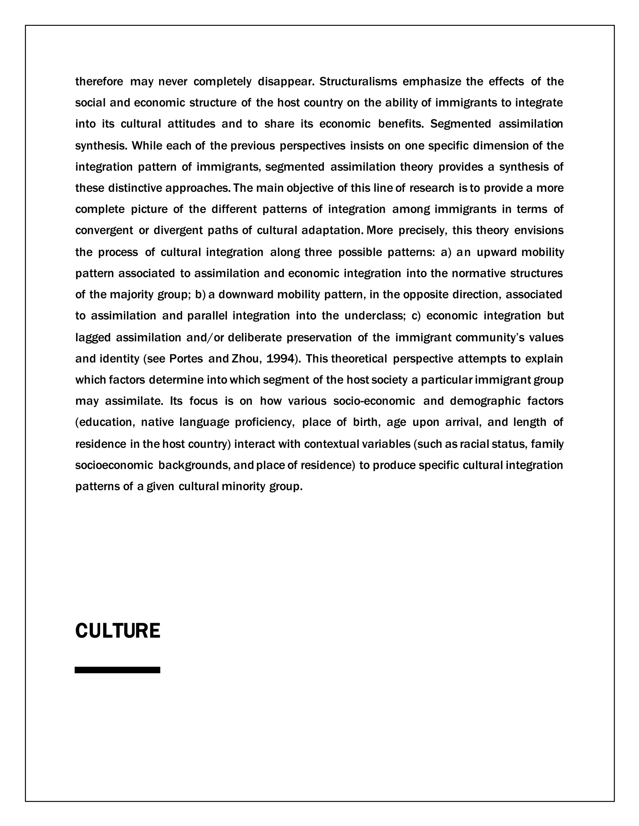 therefore may never completely disappear. Structuralisms emphasize the effects of the
social and economic structure of the host country on the ability of immigrants to integrate
into its cultural attitudes and to share its economic benefits. Segmented assimilation
synthesis. While each of the previous perspectives insists on one specific dimension of the
integration pattern of immigrants, segmented assimilation theory provides a synthesis of
these distinctive approaches. The main objective of this line of research is to provide a more
complete picture of the different patterns of integration among immigrants in terms of
convergent or divergent paths of cultural adaptation. More precisely, this theory envisions
the process of cultural integration along three possible patterns: a) an upward mobility
pattern associated to assimilation and economic integration into the normative structures
of the majority group; b) a downward mobility pattern, in the opposite direction, associated
to assimilation and parallel integration into the underclass; c) economic integration but
lagged assimilation and/or deliberate preservation of the immigrant community’s values
and identity (see Portes and Zhou, 1994). This theoretical perspective attempts to explain
which factors determine into which segment of the host society a particular immigrant group
may assimilate. Its focus is on how various socio-economic and demographic factors
(education, native language proficiency, place of birth, age upon arrival, and length of
residence in the host country) interact with contextual variables (such as racial status, family
socioeconomic backgrounds, andplace of residence) to produce specific cultural integration
patterns of a given cultural minority group.
CULTURE
 