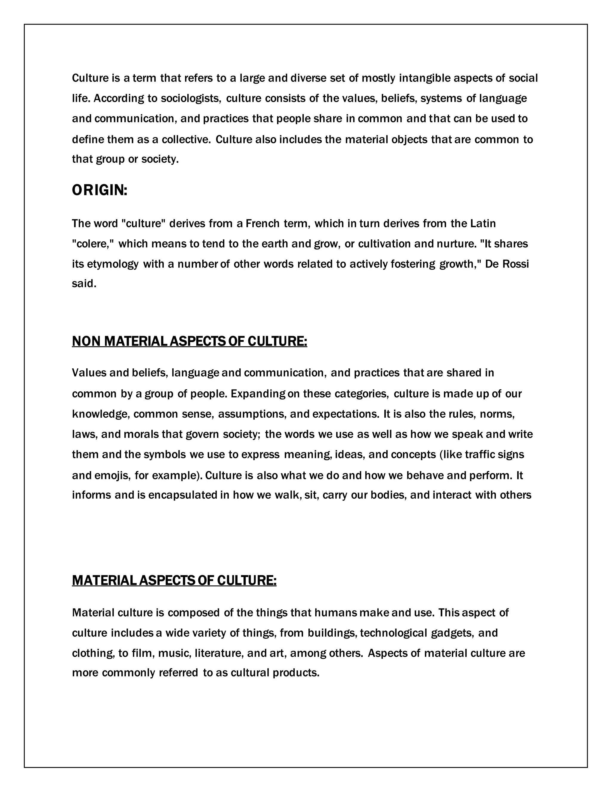Culture is a term that refers to a large and diverse set of mostly intangible aspects of social
life. According to sociologists, culture consists of the values, beliefs, systems of language
and communication, and practices that people share in common and that can be used to
define them as a collective. Culture also includes the material objects that are common to
that group or society.
ORIGIN:
The word "culture" derives from a French term, which in turn derives from the Latin
"colere," which means to tend to the earth and grow, or cultivation and nurture. "It shares
its etymology with a number of other words related to actively fostering growth," De Rossi
said.
NON MATERIAL ASPECTS OF CULTURE:
Values and beliefs, language and communication, and practices that are shared in
common by a group of people. Expanding on these categories, culture is made up of our
knowledge, common sense, assumptions, and expectations. It is also the rules, norms,
laws, and morals that govern society; the words we use as well as how we speak and write
them and the symbols we use to express meaning, ideas, and concepts (like traffic signs
and emojis, for example). Culture is also what we do and how we behave and perform. It
informs and is encapsulated in how we walk, sit, carry our bodies, and interact with others
MATERIAL ASPECTS OF CULTURE:
Material culture is composed of the things that humans make and use. This aspect of
culture includes a wide variety of things, from buildings, technological gadgets, and
clothing, to film, music, literature, and art, among others. Aspects of material culture are
more commonly referred to as cultural products.
 