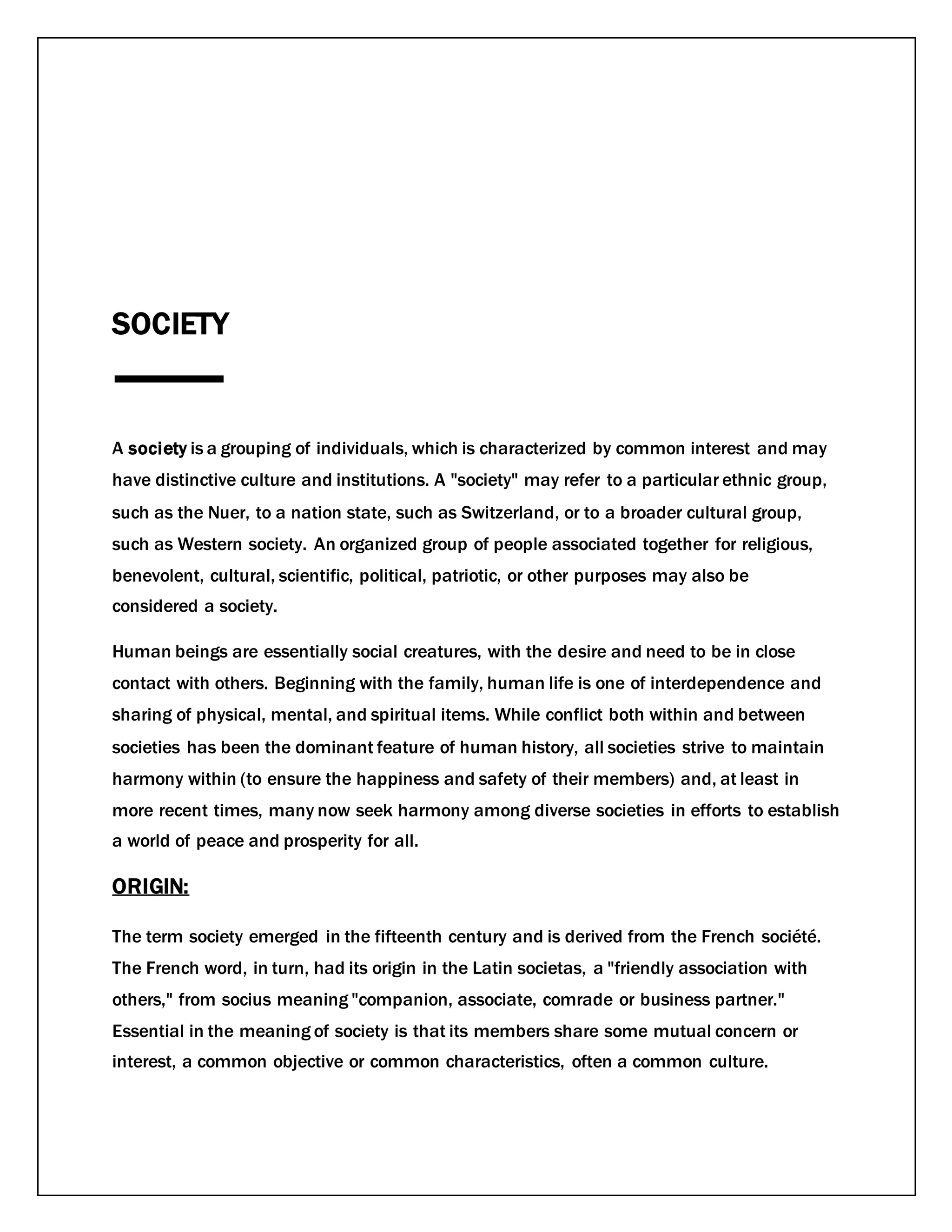 SOCIETY
A society is a grouping of individuals, which is characterized by common interest and may
have distinctive culture and institutions. A "society" may refer to a particular ethnic group,
such as the Nuer, to a nation state, such as Switzerland, or to a broader cultural group,
such as Western society. An organized group of people associated together for religious,
benevolent, cultural, scientific, political, patriotic, or other purposes may also be
considered a society.
Human beings are essentially social creatures, with the desire and need to be in close
contact with others. Beginning with the family, human life is one of interdependence and
sharing of physical, mental, and spiritual items. While conflict both within and between
societies has been the dominant feature of human history, all societies strive to maintain
harmony within (to ensure the happiness and safety of their members) and, at least in
more recent times, many now seek harmony among diverse societies in efforts to establish
a world of peace and prosperity for all.
ORIGIN:
The term society emerged in the fifteenth century and is derived from the French société.
The French word, in turn, had its origin in the Latin societas, a "friendly association with
others," from socius meaning "companion, associate, comrade or business partner."
Essential in the meaning of society is that its members share some mutual concern or
interest, a common objective or common characteristics, often a common culture.
 