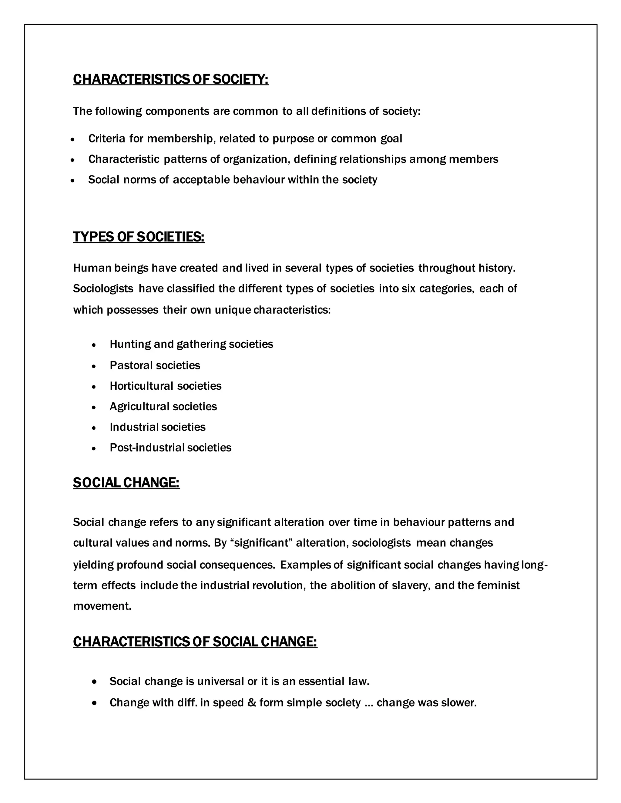 CHARACTERISTICS OF SOCIETY:
The following components are common to all definitions of society:
 Criteria for membership, related to purpose or common goal
 Characteristic patterns of organization, defining relationships among members
 Social norms of acceptable behaviour within the society
TYPES OF SOCIETIES:
Human beings have created and lived in several types of societies throughout history.
Sociologists have classified the different types of societies into six categories, each of
which possesses their own unique characteristics:
 Hunting and gathering societies
 Pastoral societies
 Horticultural societies
 Agricultural societies
 Industrial societies
 Post-industrial societies
SOCIAL CHANGE:
Social change refers to any significant alteration over time in behaviour patterns and
cultural values and norms. By “significant” alteration, sociologists mean changes
yielding profound social consequences. Examples of significant social changes having long‐
term effects include the industrial revolution, the abolition of slavery, and the feminist
movement.
CHARACTERISTICS OF SOCIAL CHANGE:
 Social change is universal or it is an essential law.
 Change with diff. in speed & form simple society … change was slower.
 
