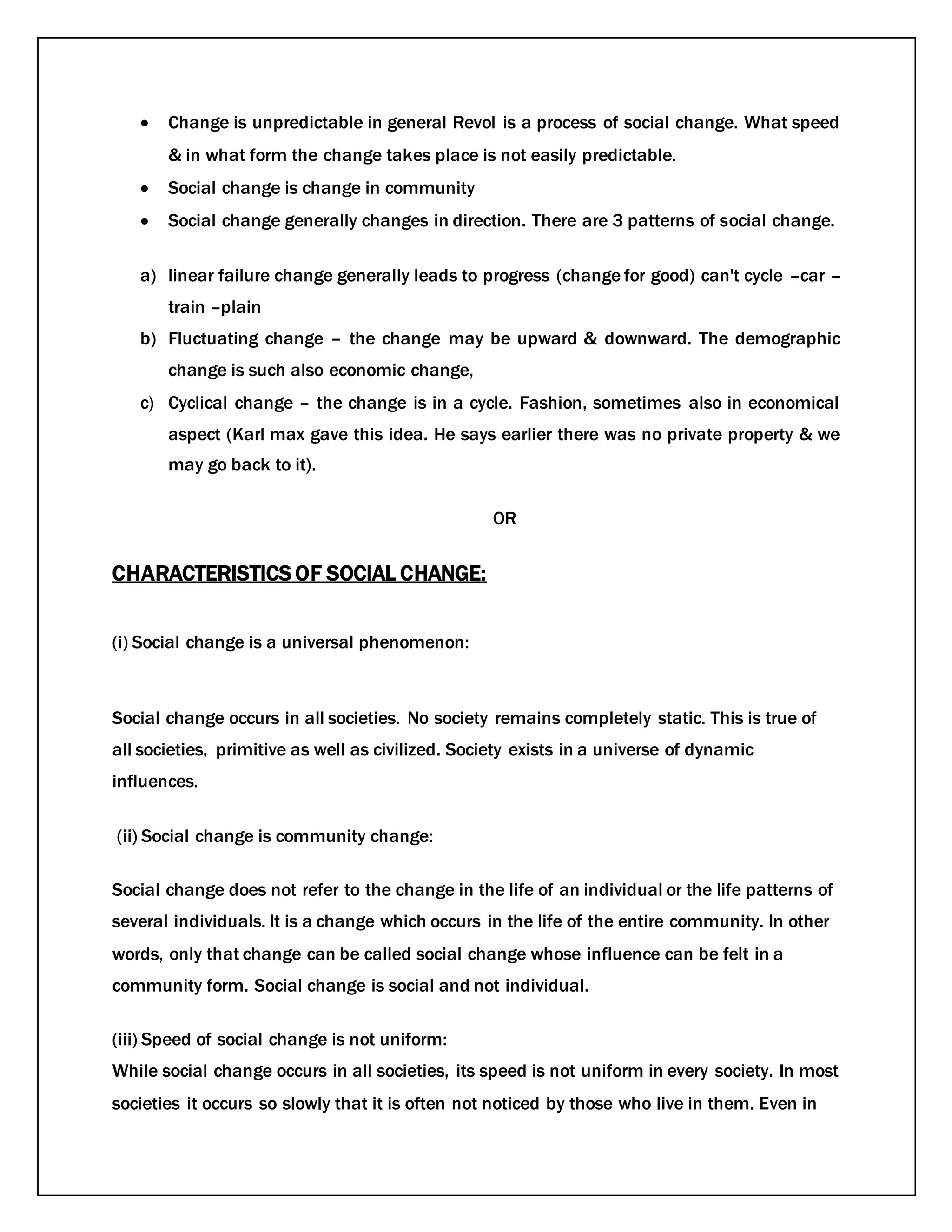  Change is unpredictable in general Revol is a process of social change. What speed
& in what form the change takes place is not easily predictable.
 Social change is change in community
 Social change generally changes in direction. There are 3 patterns of social change.
a) linear failure change generally leads to progress (change for good) can't cycle –car –
train –plain
b) Fluctuating change – the change may be upward & downward. The demographic
change is such also economic change,
c) Cyclical change – the change is in a cycle. Fashion, sometimes also in economical
aspect (Karl max gave this idea. He says earlier there was no private property & we
may go back to it).
OR
CHARACTERISTICS OF SOCIAL CHANGE:
(i) Social change is a universal phenomenon:
Social change occurs in all societies. No society remains completely static. This is true of
all societies, primitive as well as civilized. Society exists in a universe of dynamic
influences.
(ii) Social change is community change:
Social change does not refer to the change in the life of an individual or the life patterns of
several individuals. It is a change which occurs in the life of the entire community. In other
words, only that change can be called social change whose influence can be felt in a
community form. Social change is social and not individual.
(iii) Speed of social change is not uniform:
While social change occurs in all societies, its speed is not uniform in every society. In most
societies it occurs so slowly that it is often not noticed by those who live in them. Even in
 
