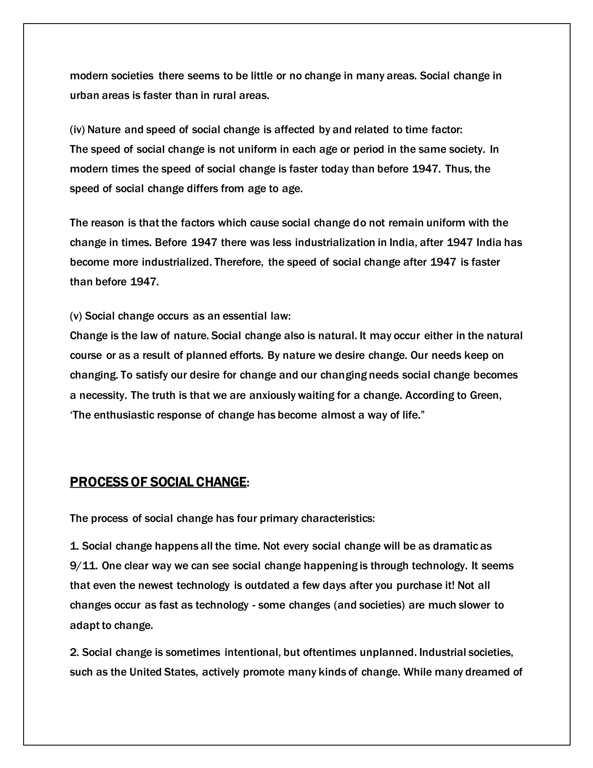 modern societies there seems to be little or no change in many areas. Social change in
urban areas is faster than in rural areas.
(iv) Nature and speed of social change is affected by and related to time factor:
The speed of social change is not uniform in each age or period in the same society. In
modern times the speed of social change is faster today than before 1947. Thus, the
speed of social change differs from age to age.
The reason is that the factors which cause social change do not remain uniform with the
change in times. Before 1947 there was less industrialization in India, after 1947 India has
become more industrialized. Therefore, the speed of social change after 1947 is faster
than before 1947.
(v) Social change occurs as an essential law:
Change is the law of nature. Social change also is natural. It may occur either in the natural
course or as a result of planned efforts. By nature we desire change. Our needs keep on
changing. To satisfy our desire for change and our changing needs social change becomes
a necessity. The truth is that we are anxiously waiting for a change. According to Green,
‘The enthusiastic response of change has become almost a way of life.”
PROCESS OF SOCIAL CHANGE:
The process of social change has four primary characteristics:
1. Social change happens all the time. Not every social change will be as dramatic as
9/11. One clear way we can see social change happening is through technology. It seems
that even the newest technology is outdated a few days after you purchase it! Not all
changes occur as fast as technology - some changes (and societies) are much slower to
adapt to change.
2. Social change is sometimes intentional, but oftentimes unplanned. Industrial societies,
such as the United States, actively promote many kinds of change. While many dreamed of
 