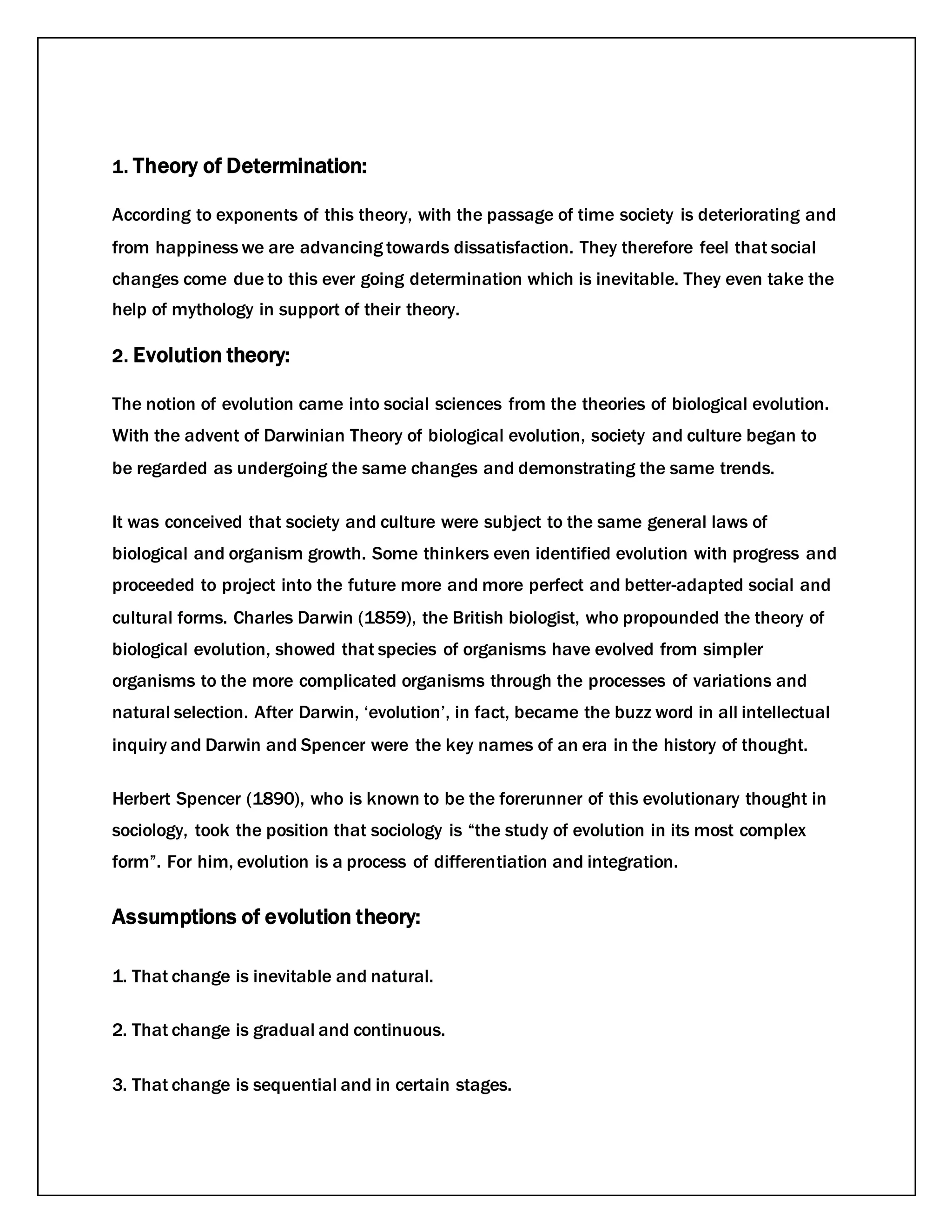 1. Theory of Determination:
According to exponents of this theory, with the passage of time society is deteriorating and
from happiness we are advancing towards dissatisfaction. They therefore feel that social
changes come due to this ever going determination which is inevitable. They even take the
help of mythology in support of their theory.
2. Evolution theory:
The notion of evolution came into social sciences from the theories of biological evolution.
With the advent of Darwinian Theory of biological evolution, society and culture began to
be regarded as undergoing the same changes and demonstrating the same trends.
It was conceived that society and culture were subject to the same general laws of
biological and organism growth. Some thinkers even identified evolution with progress and
proceeded to project into the future more and more perfect and better-adapted social and
cultural forms. Charles Darwin (1859), the British biologist, who propounded the theory of
biological evolution, showed that species of organisms have evolved from simpler
organisms to the more complicated organisms through the processes of variations and
natural selection. After Darwin, ‘evolution’, in fact, became the buzz word in all intellectual
inquiry and Darwin and Spencer were the key names of an era in the history of thought.
Herbert Spencer (1890), who is known to be the forerunner of this evolutionary thought in
sociology, took the position that sociology is “the study of evolution in its most complex
form”. For him, evolution is a process of differentiation and integration.
Assumptions of evolution theory:
1. That change is inevitable and natural.
2. That change is gradual and continuous.
3. That change is sequential and in certain stages.
 
