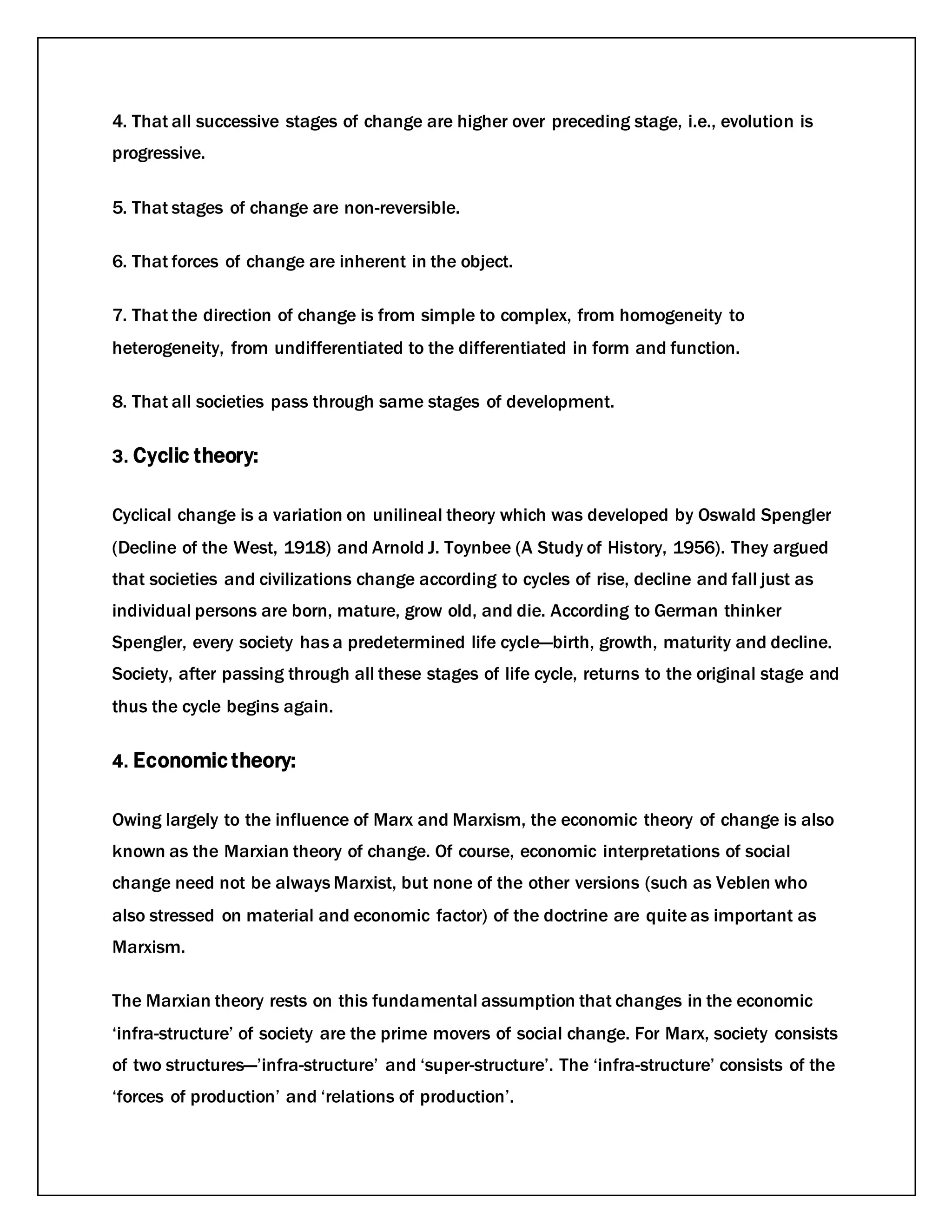 4. That all successive stages of change are higher over preceding stage, i.e., evolution is
progressive.
5. That stages of change are non-reversible.
6. That forces of change are inherent in the object.
7. That the direction of change is from simple to complex, from homogeneity to
heterogeneity, from undifferentiated to the differentiated in form and function.
8. That all societies pass through same stages of development.
3. Cyclic theory:
Cyclical change is a variation on unilineal theory which was developed by Oswald Spengler
(Decline of the West, 1918) and Arnold J. Toynbee (A Study of History, 1956). They argued
that societies and civilizations change according to cycles of rise, decline and fall just as
individual persons are born, mature, grow old, and die. According to German thinker
Spengler, every society has a predetermined life cycle—birth, growth, maturity and decline.
Society, after passing through all these stages of life cycle, returns to the original stage and
thus the cycle begins again.
4. Economic theory:
Owing largely to the influence of Marx and Marxism, the economic theory of change is also
known as the Marxian theory of change. Of course, economic interpretations of social
change need not be always Marxist, but none of the other versions (such as Veblen who
also stressed on material and economic factor) of the doctrine are quite as important as
Marxism.
The Marxian theory rests on this fundamental assumption that changes in the economic
‘infra-structure’ of society are the prime movers of social change. For Marx, society consists
of two structures—’infra-structure’ and ‘super-structure’. The ‘infra-structure’ consists of the
‘forces of production’ and ‘relations of production’.
 