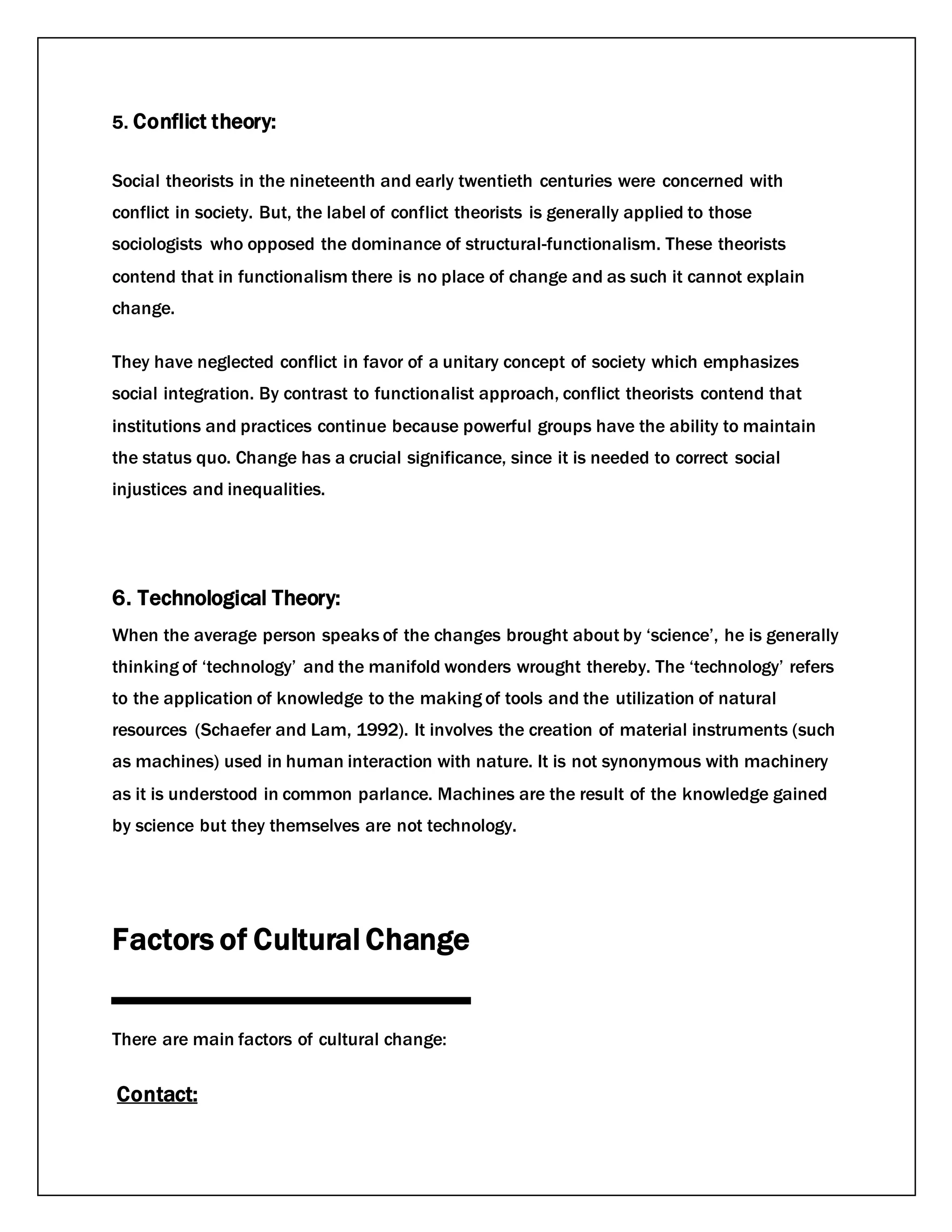 5. Conflict theory:
Social theorists in the nineteenth and early twentieth centuries were concerned with
conflict in society. But, the label of conflict theorists is generally applied to those
sociologists who opposed the dominance of structural-functionalism. These theorists
contend that in functionalism there is no place of change and as such it cannot explain
change.
They have neglected conflict in favor of a unitary concept of society which emphasizes
social integration. By contrast to functionalist approach, conflict theorists contend that
institutions and practices continue because powerful groups have the ability to maintain
the status quo. Change has a crucial significance, since it is needed to correct social
injustices and inequalities.
6. Technological Theory:
When the average person speaks of the changes brought about by ‘science’, he is generally
thinking of ‘technology’ and the manifold wonders wrought thereby. The ‘technology’ refers
to the application of knowledge to the making of tools and the utilization of natural
resources (Schaefer and Lam, 1992). It involves the creation of material instruments (such
as machines) used in human interaction with nature. It is not synonymous with machinery
as it is understood in common parlance. Machines are the result of the knowledge gained
by science but they themselves are not technology.
Factors of Cultural Change
There are main factors of cultural change:
Contact:
 