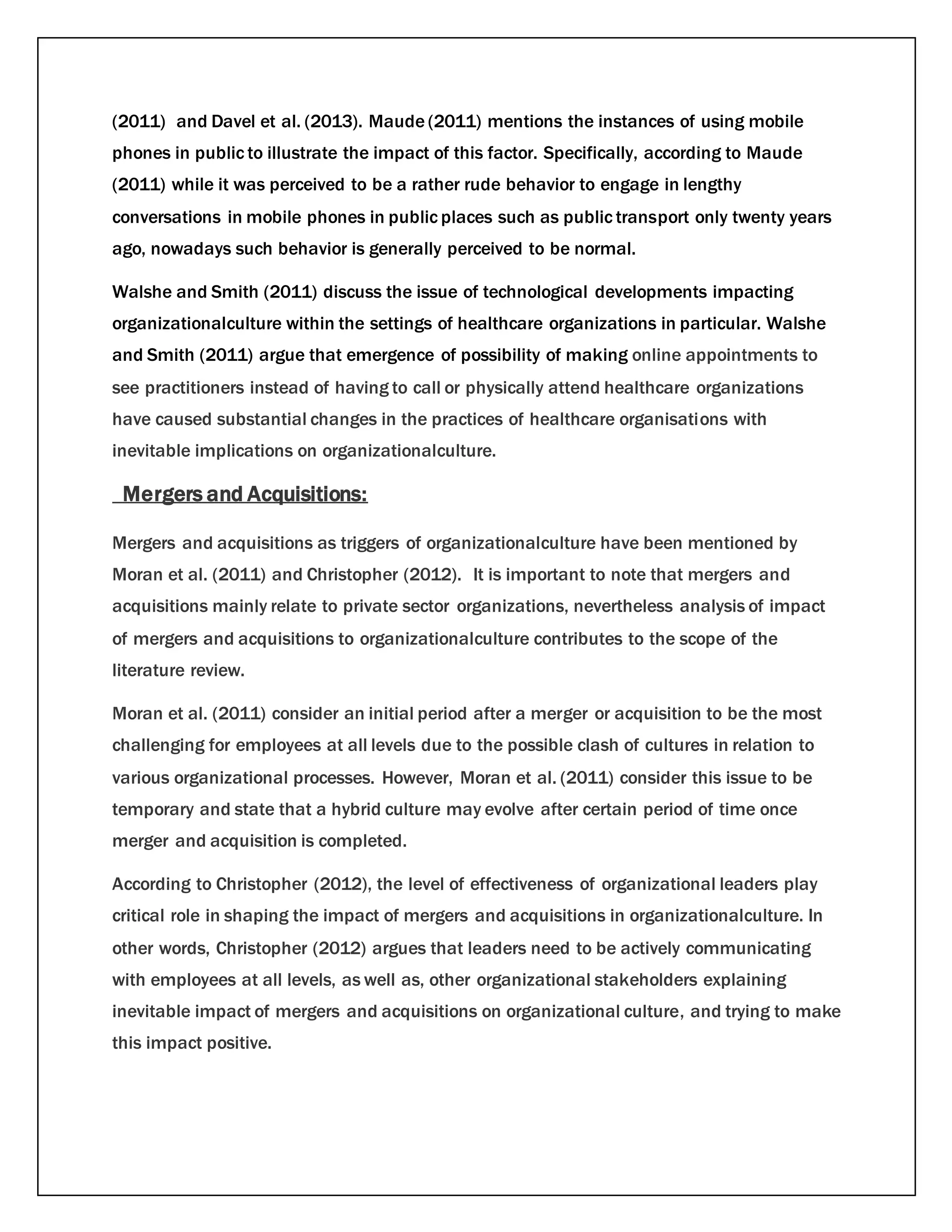 (2011) and Davel et al. (2013). Maude (2011) mentions the instances of using mobile
phones in public to illustrate the impact of this factor. Specifically, according to Maude
(2011) while it was perceived to be a rather rude behavior to engage in lengthy
conversations in mobile phones in public places such as public transport only twenty years
ago, nowadays such behavior is generally perceived to be normal.
Walshe and Smith (2011) discuss the issue of technological developments impacting
organizationalculture within the settings of healthcare organizations in particular. Walshe
and Smith (2011) argue that emergence of possibility of making online appointments to
see practitioners instead of having to call or physically attend healthcare organizations
have caused substantial changes in the practices of healthcare organisations with
inevitable implications on organizationalculture.
Mergers and Acquisitions:
Mergers and acquisitions as triggers of organizationalculture have been mentioned by
Moran et al. (2011) and Christopher (2012). It is important to note that mergers and
acquisitions mainly relate to private sector organizations, nevertheless analysis of impact
of mergers and acquisitions to organizationalculture contributes to the scope of the
literature review.
Moran et al. (2011) consider an initial period after a merger or acquisition to be the most
challenging for employees at all levels due to the possible clash of cultures in relation to
various organizational processes. However, Moran et al. (2011) consider this issue to be
temporary and state that a hybrid culture may evolve after certain period of time once
merger and acquisition is completed.
According to Christopher (2012), the level of effectiveness of organizational leaders play
critical role in shaping the impact of mergers and acquisitions in organizationalculture. In
other words, Christopher (2012) argues that leaders need to be actively communicating
with employees at all levels, as well as, other organizational stakeholders explaining
inevitable impact of mergers and acquisitions on organizational culture, and trying to make
this impact positive.
 
