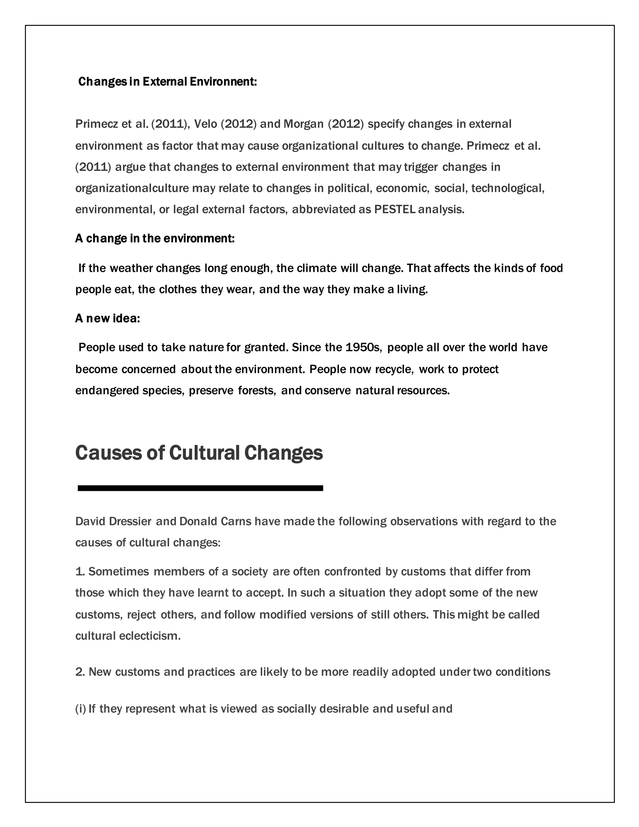Changes in External Environnent:
Primecz et al. (2011), Velo (2012) and Morgan (2012) specify changes in external
environment as factor that may cause organizational cultures to change. Primecz et al.
(2011) argue that changes to external environment that may trigger changes in
organizationalculture may relate to changes in political, economic, social, technological,
environmental, or legal external factors, abbreviated as PESTEL analysis.
A change in the environment:
If the weather changes long enough, the climate will change. That affects the kinds of food
people eat, the clothes they wear, and the way they make a living.
A new idea:
People used to take nature for granted. Since the 1950s, people all over the world have
become concerned about the environment. People now recycle, work to protect
endangered species, preserve forests, and conserve natural resources.
Causes of Cultural Changes
David Dressier and Donald Carns have made the following observations with regard to the
causes of cultural changes:
1. Sometimes members of a society are often confronted by customs that differ from
those which they have learnt to accept. In such a situation they adopt some of the new
customs, reject others, and follow modified versions of still others. This might be called
cultural eclecticism.
2. New customs and practices are likely to be more readily adopted under two conditions
(i) If they represent what is viewed as socially desirable and useful and
 