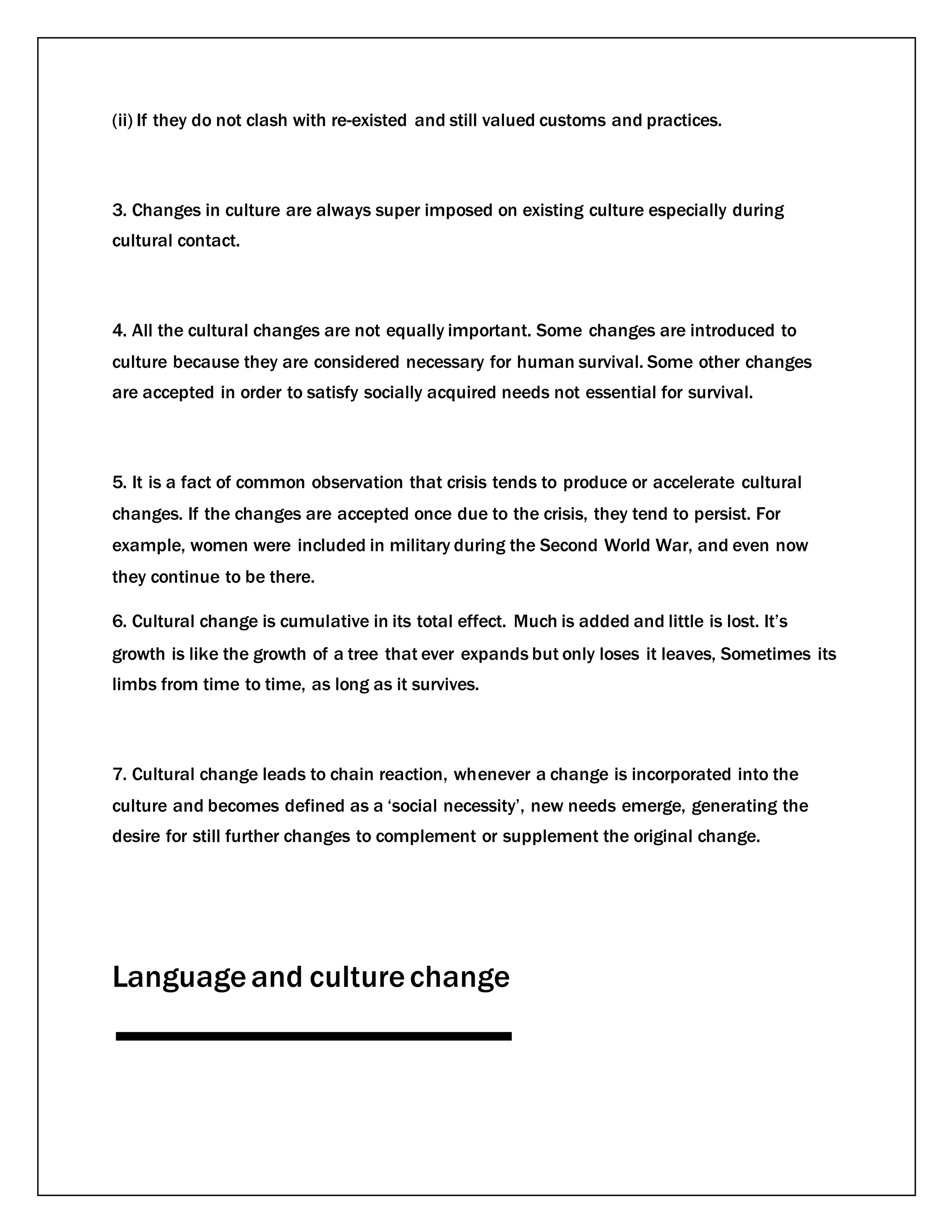 (ii) If they do not clash with re-existed and still valued customs and practices.
3. Changes in culture are always super imposed on existing culture especially during
cultural contact.
4. All the cultural changes are not equally important. Some changes are introduced to
culture because they are considered necessary for human survival. Some other changes
are accepted in order to satisfy socially acquired needs not essential for survival.
5. It is a fact of common observation that crisis tends to produce or accelerate cultural
changes. If the changes are accepted once due to the crisis, they tend to persist. For
example, women were included in military during the Second World War, and even now
they continue to be there.
6. Cultural change is cumulative in its total effect. Much is added and little is lost. It’s
growth is like the growth of a tree that ever expands but only loses it leaves, Sometimes its
limbs from time to time, as long as it survives.
7. Cultural change leads to chain reaction, whenever a change is incorporated into the
culture and becomes defined as a ‘social necessity’, new needs emerge, generating the
desire for still further changes to complement or supplement the original change.
Languageand culturechange
 