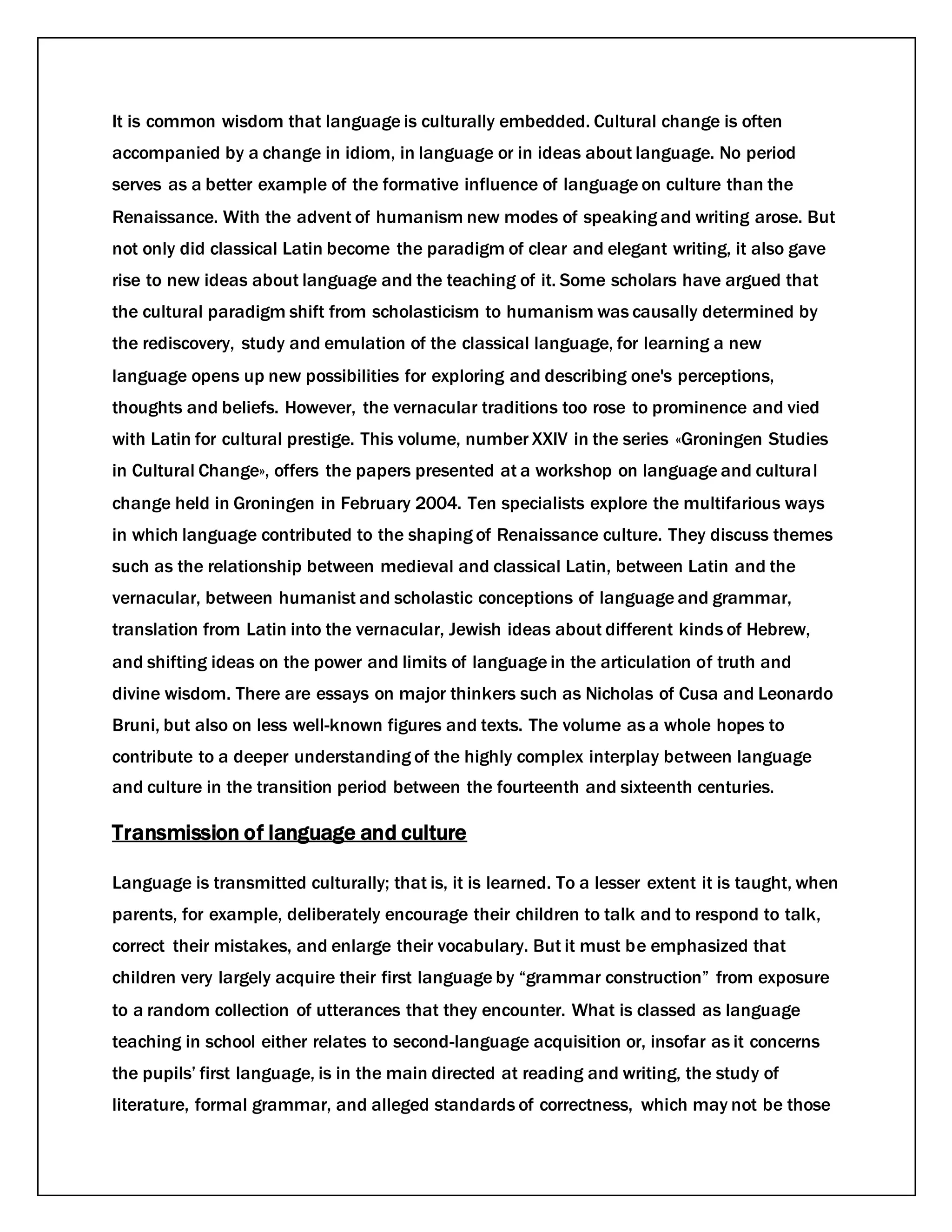 It is common wisdom that language is culturally embedded. Cultural change is often
accompanied by a change in idiom, in language or in ideas about language. No period
serves as a better example of the formative influence of language on culture than the
Renaissance. With the advent of humanism new modes of speaking and writing arose. But
not only did classical Latin become the paradigm of clear and elegant writing, it also gave
rise to new ideas about language and the teaching of it. Some scholars have argued that
the cultural paradigm shift from scholasticism to humanism was causally determined by
the rediscovery, study and emulation of the classical language, for learning a new
language opens up new possibilities for exploring and describing one's perceptions,
thoughts and beliefs. However, the vernacular traditions too rose to prominence and vied
with Latin for cultural prestige. This volume, number XXIV in the series «Groningen Studies
in Cultural Change», offers the papers presented at a workshop on language and cultural
change held in Groningen in February 2004. Ten specialists explore the multifarious ways
in which language contributed to the shaping of Renaissance culture. They discuss themes
such as the relationship between medieval and classical Latin, between Latin and the
vernacular, between humanist and scholastic conceptions of language and grammar,
translation from Latin into the vernacular, Jewish ideas about different kinds of Hebrew,
and shifting ideas on the power and limits of language in the articulation of truth and
divine wisdom. There are essays on major thinkers such as Nicholas of Cusa and Leonardo
Bruni, but also on less well-known figures and texts. The volume as a whole hopes to
contribute to a deeper understanding of the highly complex interplay between language
and culture in the transition period between the fourteenth and sixteenth centuries.
Transmission of language and culture
Language is transmitted culturally; that is, it is learned. To a lesser extent it is taught, when
parents, for example, deliberately encourage their children to talk and to respond to talk,
correct their mistakes, and enlarge their vocabulary. But it must be emphasized that
children very largely acquire their first language by “grammar construction” from exposure
to a random collection of utterances that they encounter. What is classed as language
teaching in school either relates to second-language acquisition or, insofar as it concerns
the pupils’ first language, is in the main directed at reading and writing, the study of
literature, formal grammar, and alleged standards of correctness, which may not be those
 