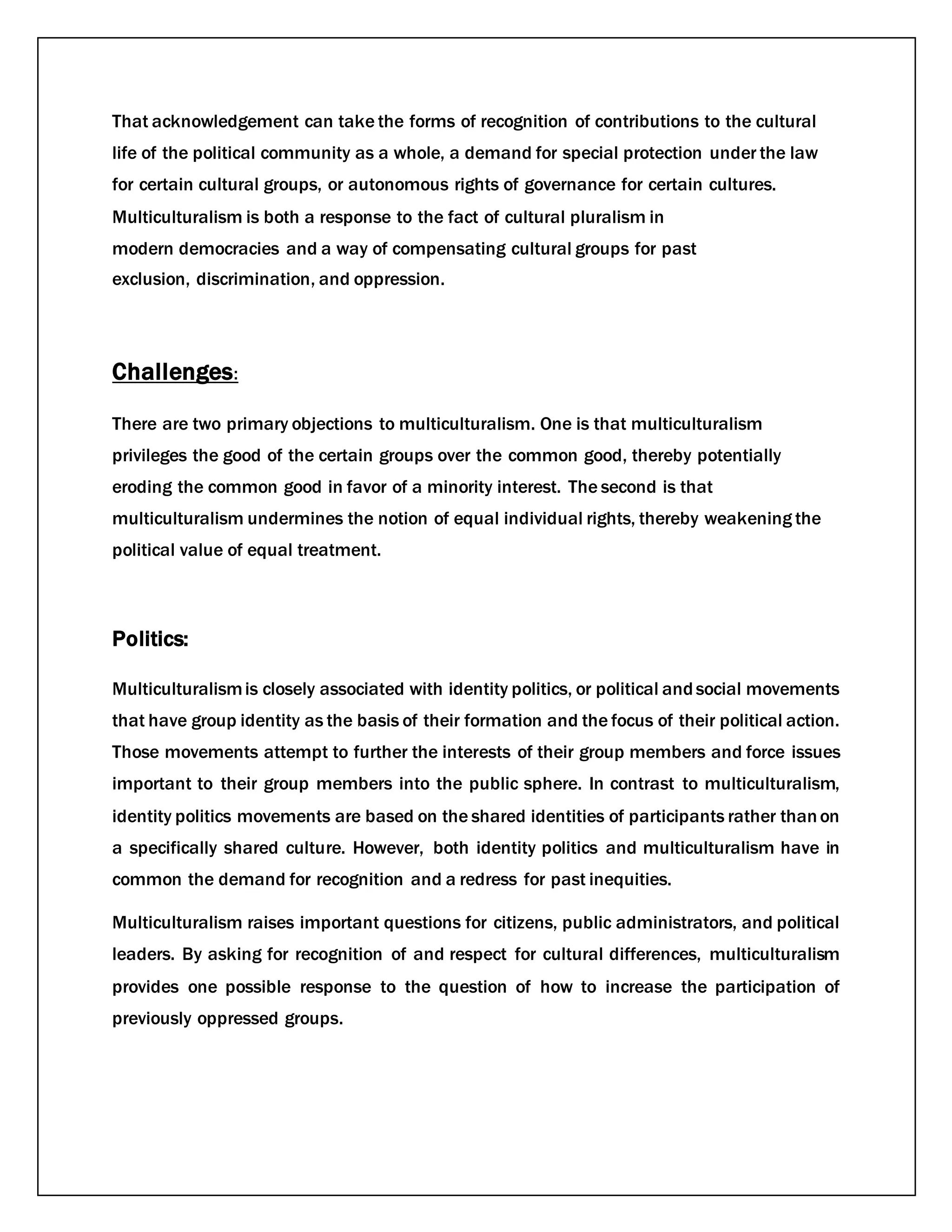 That acknowledgement can take the forms of recognition of contributions to the cultural
life of the political community as a whole, a demand for special protection under the law
for certain cultural groups, or autonomous rights of governance for certain cultures.
Multiculturalism is both a response to the fact of cultural pluralism in
modern democracies and a way of compensating cultural groups for past
exclusion, discrimination, and oppression.
Challenges:
There are two primary objections to multiculturalism. One is that multiculturalism
privileges the good of the certain groups over the common good, thereby potentially
eroding the common good in favor of a minority interest. The second is that
multiculturalism undermines the notion of equal individual rights, thereby weakening the
political value of equal treatment.
Politics:
Multiculturalismis closely associated with identity politics, or political andsocial movements
that have group identity as the basis of their formation and the focus of their political action.
Those movements attempt to further the interests of their group members and force issues
important to their group members into the public sphere. In contrast to multiculturalism,
identity politics movements are based on the shared identities of participants rather thanon
a specifically shared culture. However, both identity politics and multiculturalism have in
common the demand for recognition and a redress for past inequities.
Multiculturalism raises important questions for citizens, public administrators, and political
leaders. By asking for recognition of and respect for cultural differences, multiculturalism
provides one possible response to the question of how to increase the participation of
previously oppressed groups.
 