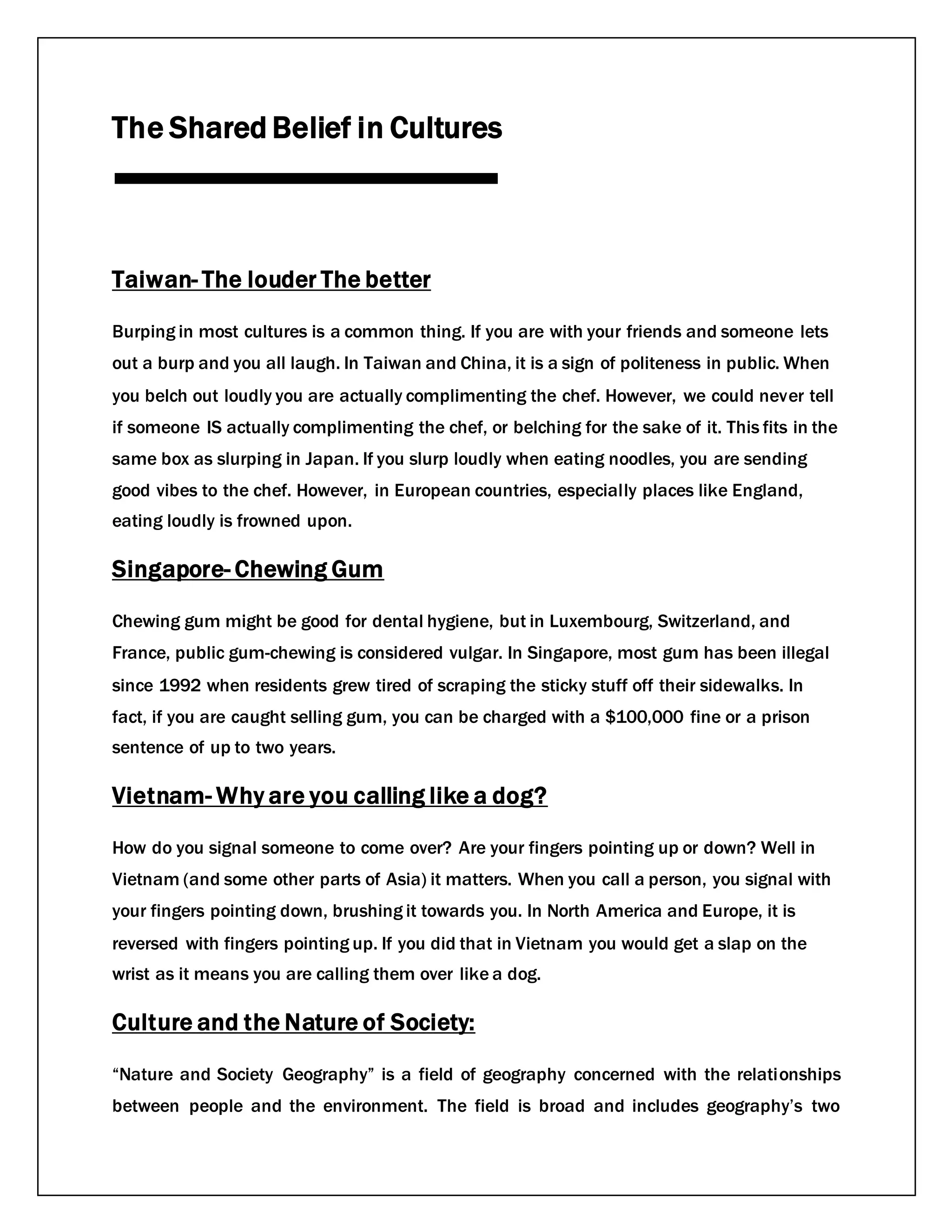 The Shared Belief in Cultures
Taiwan- The louder The better
Burping in most cultures is a common thing. If you are with your friends and someone lets
out a burp and you all laugh. In Taiwan and China, it is a sign of politeness in public. When
you belch out loudly you are actually complimenting the chef. However, we could never tell
if someone IS actually complimenting the chef, or belching for the sake of it. This fits in the
same box as slurping in Japan. If you slurp loudly when eating noodles, you are sending
good vibes to the chef. However, in European countries, especially places like England,
eating loudly is frowned upon.
Singapore- Chewing Gum
Chewing gum might be good for dental hygiene, but in Luxembourg, Switzerland, and
France, public gum-chewing is considered vulgar. In Singapore, most gum has been illegal
since 1992 when residents grew tired of scraping the sticky stuff off their sidewalks. In
fact, if you are caught selling gum, you can be charged with a $100,000 fine or a prison
sentence of up to two years.
Vietnam- Why are you calling like a dog?
How do you signal someone to come over? Are your fingers pointing up or down? Well in
Vietnam (and some other parts of Asia) it matters. When you call a person, you signal with
your fingers pointing down, brushing it towards you. In North America and Europe, it is
reversed with fingers pointing up. If you did that in Vietnam you would get a slap on the
wrist as it means you are calling them over like a dog.
Culture and the Nature of Society:
“Nature and Society Geography” is a field of geography concerned with the relationships
between people and the environment. The field is broad and includes geography’s two
 
