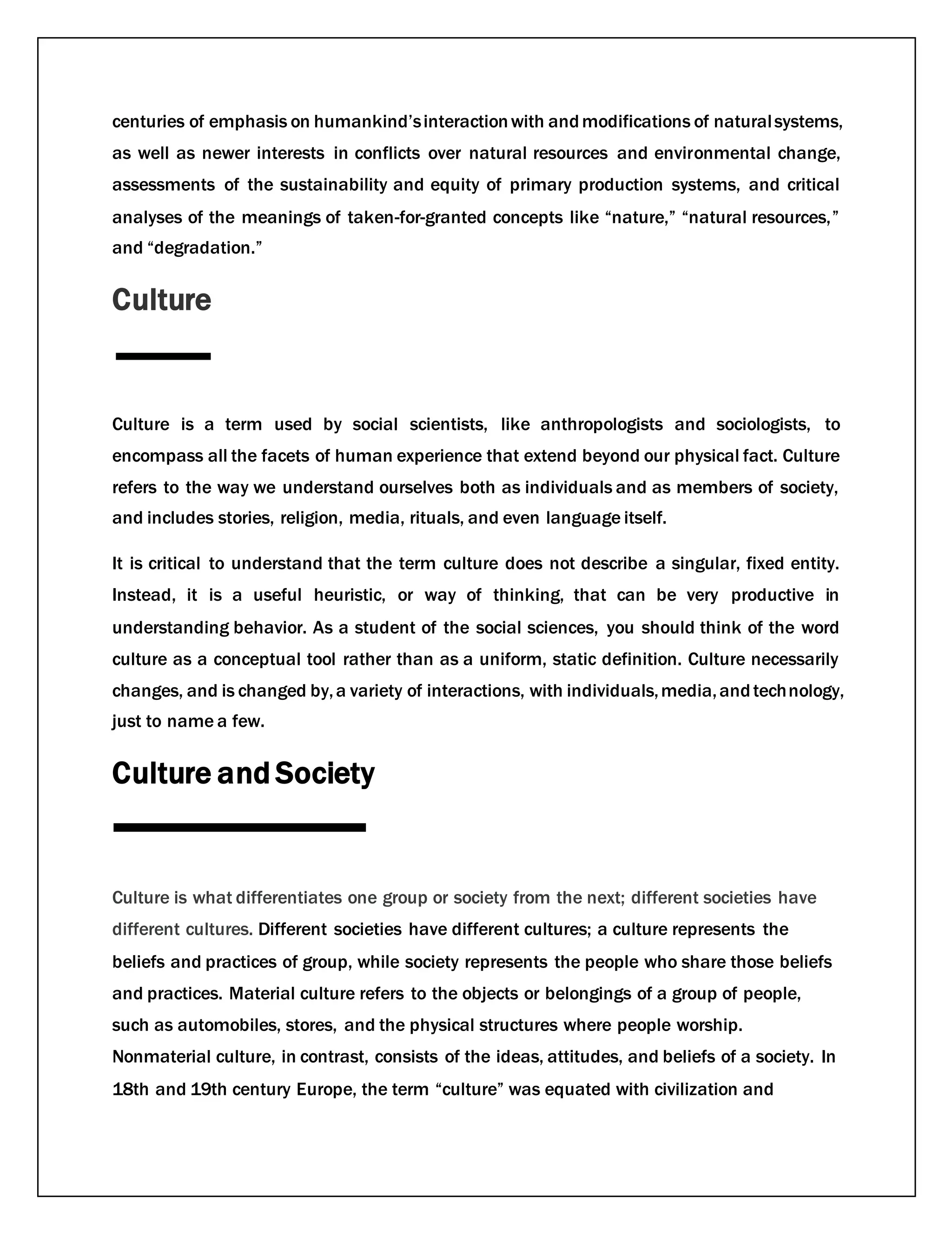 centuries of emphasis on humankind’sinteractionwith andmodifications of naturalsystems,
as well as newer interests in conflicts over natural resources and environmental change,
assessments of the sustainability and equity of primary production systems, and critical
analyses of the meanings of taken-for-granted concepts like “nature,” “natural resources,”
and “degradation.”
Culture
Culture is a term used by social scientists, like anthropologists and sociologists, to
encompass all the facets of human experience that extend beyond our physical fact. Culture
refers to the way we understand ourselves both as individuals and as members of society,
and includes stories, religion, media, rituals, and even language itself.
It is critical to understand that the term culture does not describe a singular, fixed entity.
Instead, it is a useful heuristic, or way of thinking, that can be very productive in
understanding behavior. As a student of the social sciences, you should think of the word
culture as a conceptual tool rather than as a uniform, static definition. Culture necessarily
changes, and is changed by,a variety of interactions, with individuals,media,andtechnology,
just to name a few.
Culture and Society
Culture is what differentiates one group or society from the next; different societies have
different cultures. Different societies have different cultures; a culture represents the
beliefs and practices of group, while society represents the people who share those beliefs
and practices. Material culture refers to the objects or belongings of a group of people,
such as automobiles, stores, and the physical structures where people worship.
Nonmaterial culture, in contrast, consists of the ideas, attitudes, and beliefs of a society. In
18th and 19th century Europe, the term “culture” was equated with civilization and
 