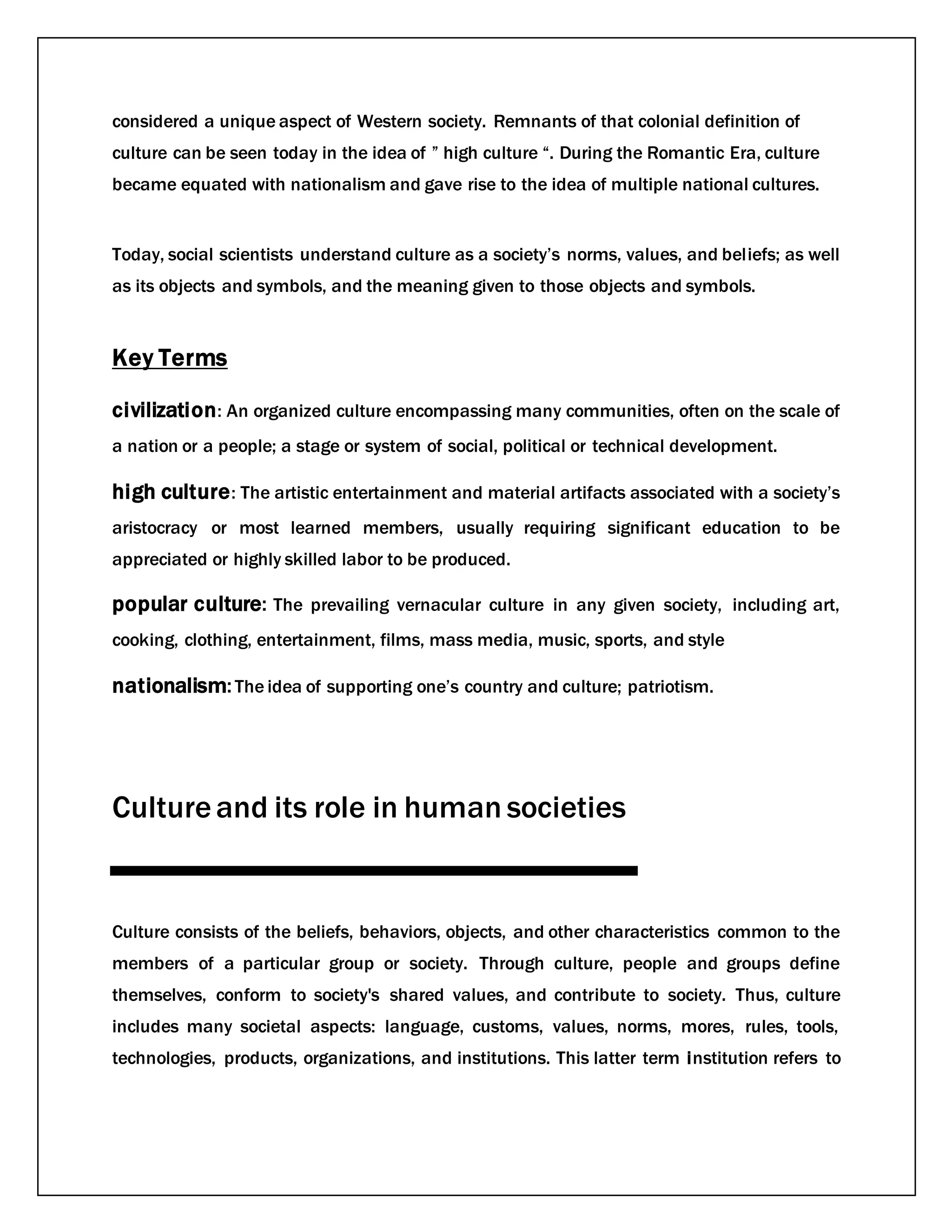 considered a unique aspect of Western society. Remnants of that colonial definition of
culture can be seen today in the idea of ” high culture “. During the Romantic Era, culture
became equated with nationalism and gave rise to the idea of multiple national cultures.
Today, social scientists understand culture as a society’s norms, values, and beliefs; as well
as its objects and symbols, and the meaning given to those objects and symbols.
Key Terms
civilization: An organized culture encompassing many communities, often on the scale of
a nation or a people; a stage or system of social, political or technical development.
high culture: The artistic entertainment and material artifacts associated with a society’s
aristocracy or most learned members, usually requiring significant education to be
appreciated or highly skilled labor to be produced.
popular culture: The prevailing vernacular culture in any given society, including art,
cooking, clothing, entertainment, films, mass media, music, sports, and style
nationalism:The idea of supporting one’s country and culture; patriotism.
Cultureand its role in human societies
Culture consists of the beliefs, behaviors, objects, and other characteristics common to the
members of a particular group or society. Through culture, people and groups define
themselves, conform to society's shared values, and contribute to society. Thus, culture
includes many societal aspects: language, customs, values, norms, mores, rules, tools,
technologies, products, organizations, and institutions. This latter term institution refers to
 