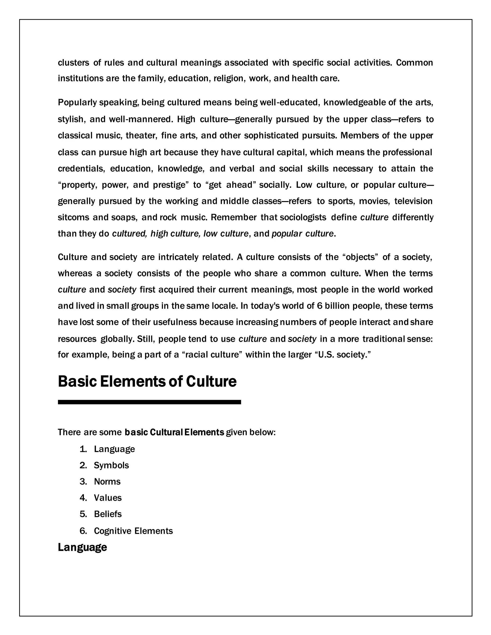 clusters of rules and cultural meanings associated with specific social activities. Common
institutions are the family, education, religion, work, and health care.
Popularly speaking, being cultured means being well‐educated, knowledgeable of the arts,
stylish, and well‐mannered. High culture—generally pursued by the upper class—refers to
classical music, theater, fine arts, and other sophisticated pursuits. Members of the upper
class can pursue high art because they have cultural capital, which means the professional
credentials, education, knowledge, and verbal and social skills necessary to attain the
“property, power, and prestige” to “get ahead” socially. Low culture, or popular culture—
generally pursued by the working and middle classes—refers to sports, movies, television
sitcoms and soaps, and rock music. Remember that sociologists define culture differently
than they do cultured, high culture, low culture, and popular culture.
Culture and society are intricately related. A culture consists of the “objects” of a society,
whereas a society consists of the people who share a common culture. When the terms
culture and society first acquired their current meanings, most people in the world worked
and lived in small groups in the same locale. In today's world of 6 billion people, these terms
have lost some of their usefulness because increasing numbers of people interact andshare
resources globally. Still, people tend to use culture and society in a more traditional sense:
for example, being a part of a “racial culture” within the larger “U.S. society.”
Basic Elements of Culture
There are some basic CulturalElements given below:
1. Language
2. Symbols
3. Norms
4. Values
5. Beliefs
6. Cognitive Elements
Language
 