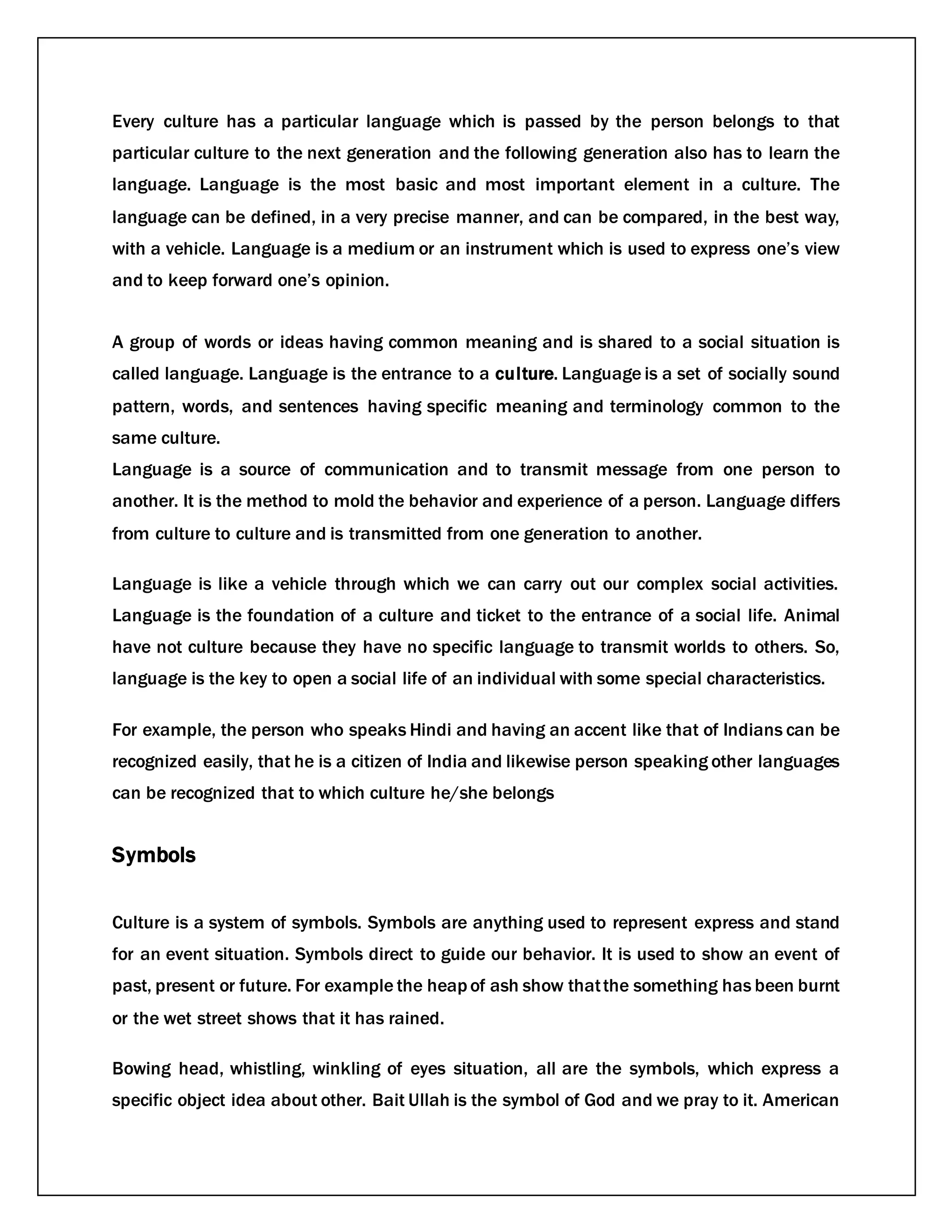 Every culture has a particular language which is passed by the person belongs to that
particular culture to the next generation and the following generation also has to learn the
language. Language is the most basic and most important element in a culture. The
language can be defined, in a very precise manner, and can be compared, in the best way,
with a vehicle. Language is a medium or an instrument which is used to express one’s view
and to keep forward one’s opinion.
A group of words or ideas having common meaning and is shared to a social situation is
called language. Language is the entrance to a culture. Language is a set of socially sound
pattern, words, and sentences having specific meaning and terminology common to the
same culture.
Language is a source of communication and to transmit message from one person to
another. It is the method to mold the behavior and experience of a person. Language differs
from culture to culture and is transmitted from one generation to another.
Language is like a vehicle through which we can carry out our complex social activities.
Language is the foundation of a culture and ticket to the entrance of a social life. Animal
have not culture because they have no specific language to transmit worlds to others. So,
language is the key to open a social life of an individual with some special characteristics.
For example, the person who speaks Hindi and having an accent like that of Indians can be
recognized easily, that he is a citizen of India and likewise person speaking other languages
can be recognized that to which culture he/she belongs
Symbols
Culture is a system of symbols. Symbols are anything used to represent express and stand
for an event situation. Symbols direct to guide our behavior. It is used to show an event of
past, present or future. For example the heapof ash show thatthe something has been burnt
or the wet street shows that it has rained.
Bowing head, whistling, winkling of eyes situation, all are the symbols, which express a
specific object idea about other. Bait Ullah is the symbol of God and we pray to it. American
 