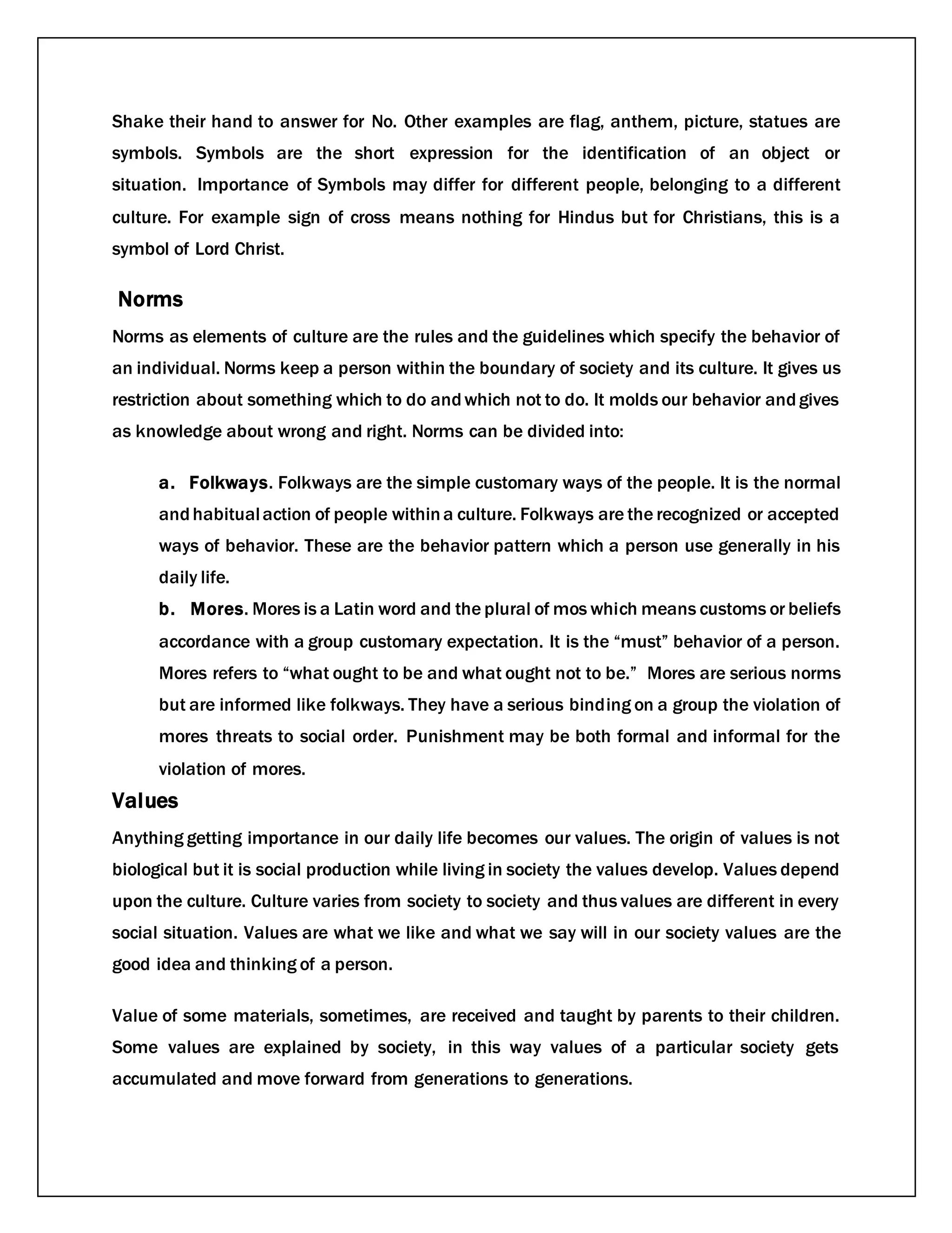 Shake their hand to answer for No. Other examples are flag, anthem, picture, statues are
symbols. Symbols are the short expression for the identification of an object or
situation. Importance of Symbols may differ for different people, belonging to a different
culture. For example sign of cross means nothing for Hindus but for Christians, this is a
symbol of Lord Christ.
Norms
Norms as elements of culture are the rules and the guidelines which specify the behavior of
an individual. Norms keep a person within the boundary of society and its culture. It gives us
restriction about something which to do andwhich not to do. It molds our behavior andgives
as knowledge about wrong and right. Norms can be divided into:
a. Folkways. Folkways are the simple customary ways of the people. It is the normal
andhabitualaction of people withina culture. Folkways are the recognized or accepted
ways of behavior. These are the behavior pattern which a person use generally in his
daily life.
b. Mores. Mores is a Latin word and the plural of mos which means customs or beliefs
accordance with a group customary expectation. It is the “must” behavior of a person.
Mores refers to “what ought to be and what ought not to be.” Mores are serious norms
but are informed like folkways. They have a serious binding on a group the violation of
mores threats to social order. Punishment may be both formal and informal for the
violation of mores.
Values
Anything getting importance in our daily life becomes our values. The origin of values is not
biological but it is social production while living in society the values develop. Values depend
upon the culture. Culture varies from society to society and thus values are different in every
social situation. Values are what we like and what we say will in our society values are the
good idea and thinking of a person.
Value of some materials, sometimes, are received and taught by parents to their children.
Some values are explained by society, in this way values of a particular society gets
accumulated and move forward from generations to generations.
 