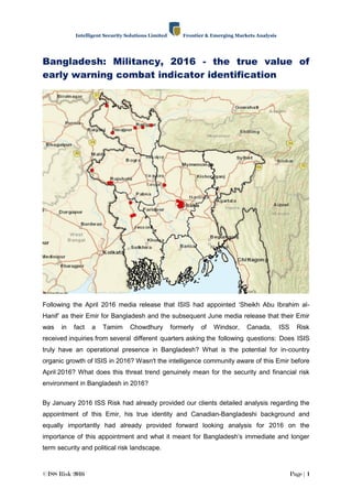 Intelligent Security Solutions Limited Frontier & Emerging Markets Analysis
©ISS Risk 2016 Page | 1
Bangladesh: Militancy, 2016 - the true value of
early warning combat indicator identification
Following the April 2016 media release that ISIS had appointed „Sheikh Abu Ibrahim al-
Hanif‟ as their Emir for Bangladesh and the subsequent June media release that their Emir
was in fact a Tamim Chowdhury formerly of Windsor, Canada, ISS Risk
received inquiries from several different quarters asking the following questions: Does ISIS
truly have an operational presence in Bangladesh? What is the potential for in-country
organic growth of ISIS in 2016? Wasn't the intelligence community aware of this Emir before
April 2016? What does this threat trend genuinely mean for the security and financial risk
environment in Bangladesh in 2016?
By January 2016 ISS Risk had already provided our clients detailed analysis regarding the
appointment of this Emir, his true identity and Canadian-Bangladeshi background and
equally importantly had already provided forward looking analysis for 2016 on the
importance of this appointment and what it meant for Bangladesh‟s immediate and longer
term security and political risk landscape.
 