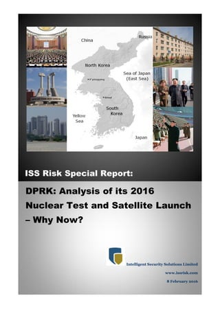 ISS Risk Special Report:
DPRK: Analysis of its 2016
Nuclear Test and Satellite Launch
– Why Now?
Intelligent Security Solutions Limited
www.issrisk.com
8 February 2016
 