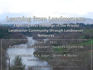 Learning from Landowners:  Exploring Peer Exchange in the Private Landowner Community through Landowner Networks June 8th, 2011 Presenter: Amanda Kueper - kuepe011@umn.edu University of Minnesota Extension Co-authors:  Eli S. Sagor1, Dennis R. Becker2 U of M Extension1, U of M Dept. of Forest Resources2 Funded by:  USDA – Forest Service State and Private Forestry 
