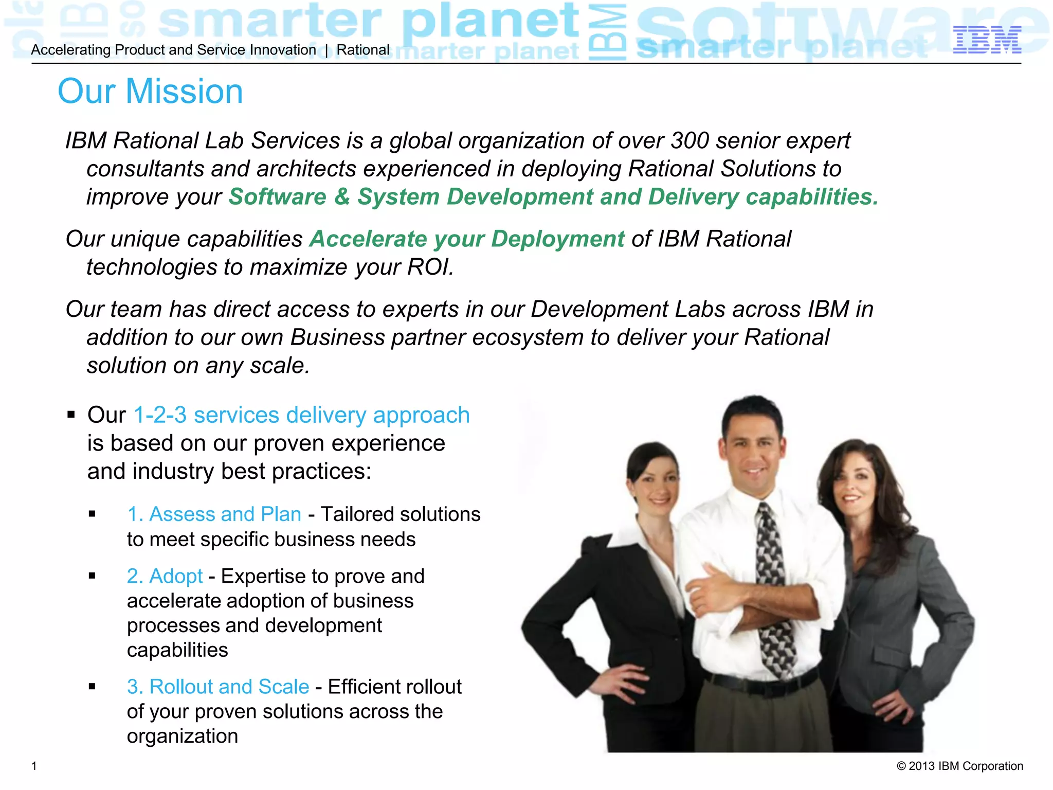 © 2013 IBM Corporation
Accelerating Product and Service Innovation | Rational
1
Our Mission
 Our 1-2-3 services delivery approach
is based on our proven experience
and industry best practices:
 1. Assess and Plan - Tailored solutions
to meet specific business needs
 2. Adopt - Expertise to prove and
accelerate adoption of business
processes and development
capabilities
 3. Rollout and Scale - Efficient rollout
of your proven solutions across the
organization
IBM Rational Lab Services is a global organization of over 300 senior expert
consultants and architects experienced in deploying Rational Solutions to
improve your Software & System Development and Delivery capabilities.
Our unique capabilities Accelerate your Deployment of IBM Rational
technologies to maximize your ROI.
Our team has direct access to experts in our Development Labs across IBM in
addition to our own Business partner ecosystem to deliver your Rational
solution on any scale.
 