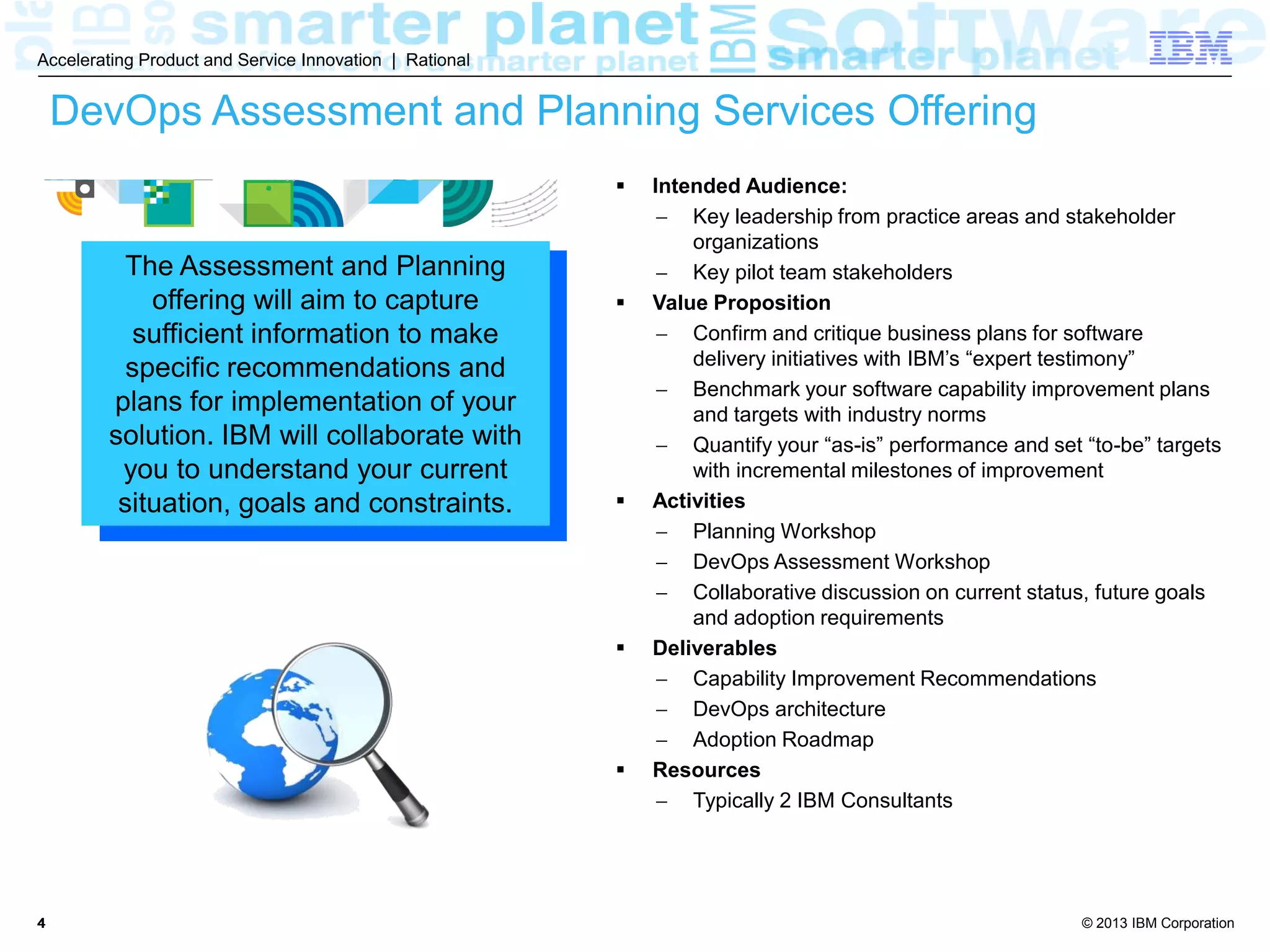 © 2013 IBM Corporation
Accelerating Product and Service Innovation | Rational
44
DevOps Assessment and Planning Services Offering
 Intended Audience:
 Key leadership from practice areas and stakeholder
organizations
 Key pilot team stakeholders
 Value Proposition
 Confirm and critique business plans for software
delivery initiatives with IBM’s “expert testimony”
 Benchmark your software capability improvement plans
and targets with industry norms
 Quantify your “as-is” performance and set “to-be” targets
with incremental milestones of improvement
 Activities
 Planning Workshop
 DevOps Assessment Workshop
 Collaborative discussion on current status, future goals
and adoption requirements
 Deliverables
 Capability Improvement Recommendations
 DevOps architecture
 Adoption Roadmap
 Resources
 Typically 2 IBM Consultants
The Assessment and Planning
offering aims to capture sufficient
information to make specific
recommendations and plans for
implementation of your solution.
IBM will collaborate with you to
understand your current situation,
goals and constraints.
 