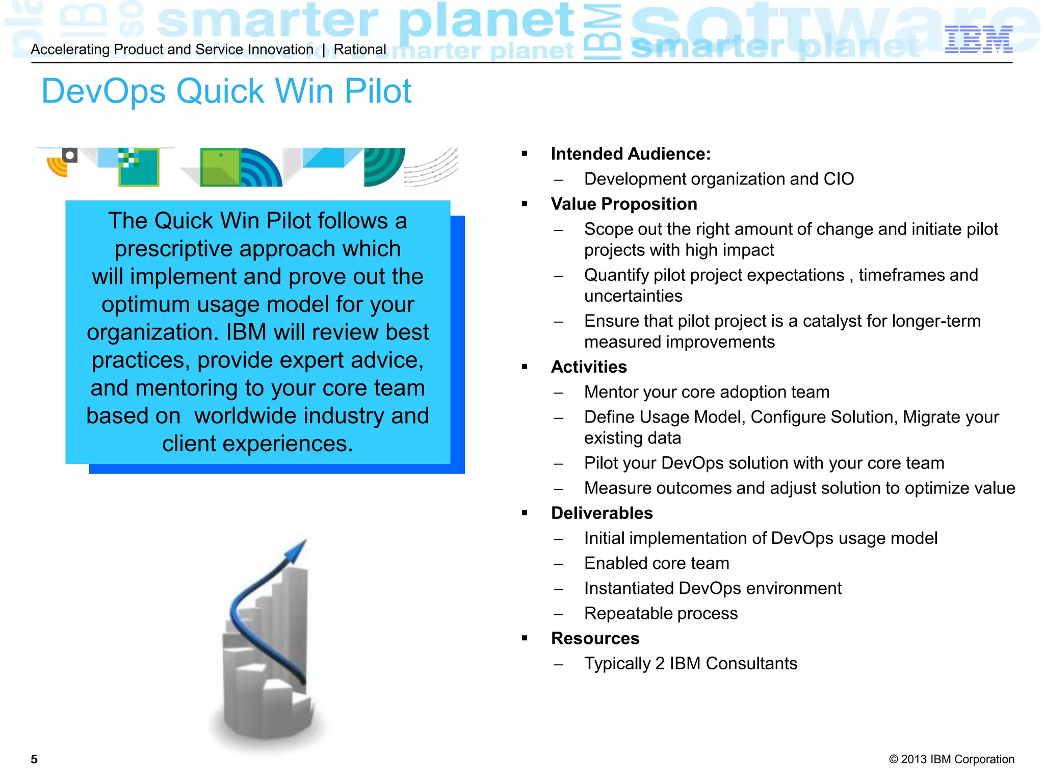 © 2013 IBM Corporation
Accelerating Product and Service Innovation | Rational
55
DevOps Quick Win Pilot
 Intended Audience:
 Development organization and CIO
 Value Proposition
 Scope out the right amount of change and initiate pilot
projects with high impact
 Quantify pilot project expectations , timeframes and
uncertainties
 Ensure that pilot project is a catalyst for longer-term
measured improvements
 Activities
 Mentor your core adoption team
 Define Usage Model, Configure Solution, Migrate your
existing data
 Pilot your DevOps solution with your core team
 Measure outcomes and adjust solution to optimize value
 Deliverables
 Initial implementation of DevOps usage model
 Enabled core team
 Instantiated DevOps environment
 Repeatable process
 Resources
 Typically 2 IBM Consultants
The Quick Win Pilot follows a
prescriptive approach which
will implement and prove out the
optimum usage model for your
organization. IBM will review best
practices, provide expert advice,
and mentor your core team based
on worldwide industry and client
experiences.
 