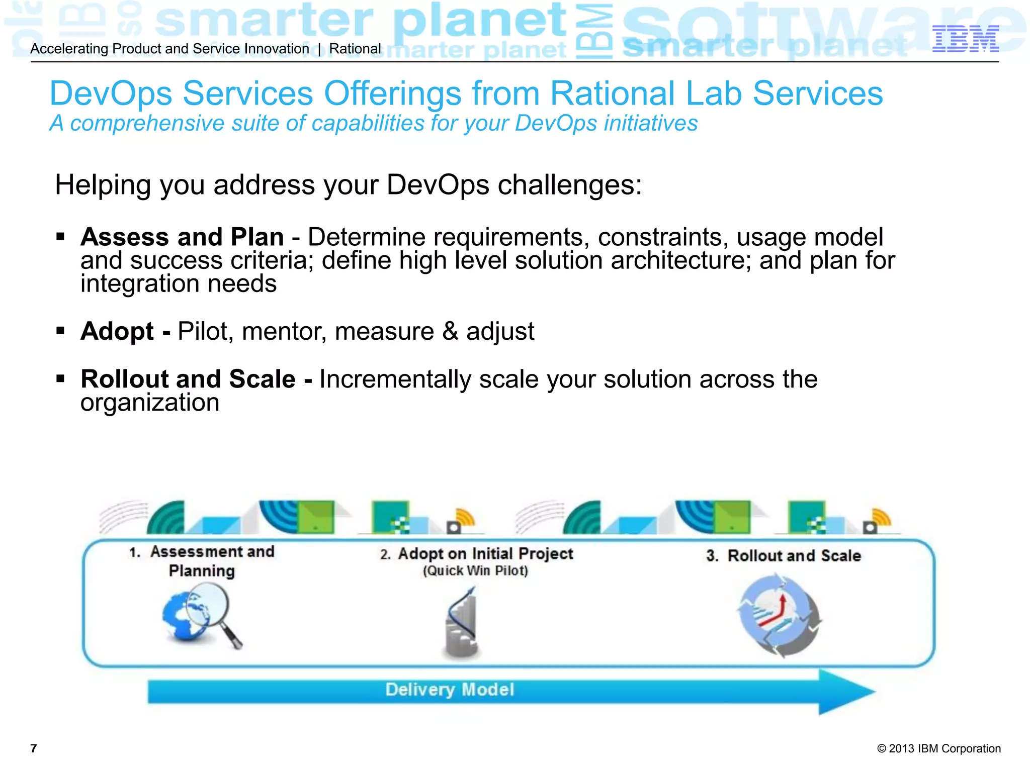 © 2013 IBM Corporation
Accelerating Product and Service Innovation | Rational
77
Helping you address your DevOps challenges:
 Assess and Plan - Determine requirements, constraints, usage model
and success criteria; define high level solution architecture; and plan for
integration needs
 Adopt - Pilot, mentor, measure & adjust
 Rollout and Scale - Incrementally scale your solution across the
organization
DevOps Services Offerings from Rational Lab Services
A comprehensive suite of capabilities for your DevOps initiatives
 