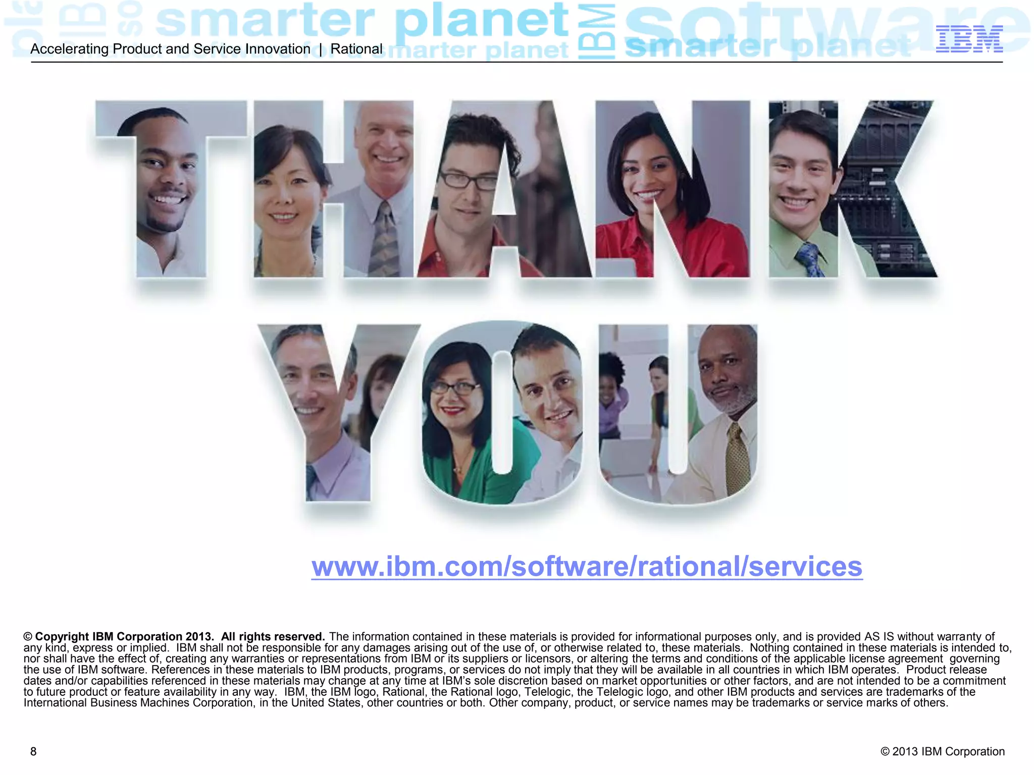 © 2013 IBM Corporation
Accelerating Product and Service Innovation | Rational
8
IBM Software Accelerated Value Program
We provide personalized, proactive
and preventative services for
customers who are looking for more
than standard support.
AVP offers a technical advisory
service that assists clients to more
efficiently accelerate from software
purchase to software ROI
 Intended Audience:
 Your core team
 Value Proposition
 Personalized
 Trusted Advisor, SPoC
 Virtual Team Member
 Continuity
 Proactive
 Filter Information
 Advice through Product Lifecycle
 Knowledge Transfer/Best Practices
 Preventative
 Early notifications of potential critical situations
 Circumvent technical problems
 Risk mitigation, fix advice and diagnostic
coaching
 Activities
 Customized coverage on product families
 AVP Support Portal, Knowledge Sharing Calls
 Resources
 % FTE of Trusted Advisor
 Executive Sponsor
 