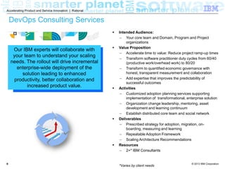 © 2013 IBM Corporation
Accelerating Product and Service Innovation | Rational
66
DevOps Consulting Services
 Intended Audience:
 Your core team and Domain, Program and Project
organizations
 Value Proposition
 Accelerate time to value: Reduce project ramp-up times
 Transform software practitioner duty cycles from 60/40
(productive work/overhead work) to 80/20
 Transform to quantified economic governance with
honest, transparent measurement and collaboration
 Add expertise that improves the predictability of
successful outcomes
 Activities
 Customized adoption planning services supporting
implementation of transformational, enterprise solution
 Organization change leadership, mentoring, asset
development and learning continuum
 Establish distributed core team and social network
 Deliverables
 Prescribed strategy for adoption, migration, on-
boarding, measuring and learning
 Repeatable Adoption Framework
 Scaling Architecture Recommendations
 Resources
 2+* IBM Consultants
*Varies by client needs
Our IBM experts will collaborate with
your team to understand your scaling
needs. The rollout will drive incremental
enterprise-wide deployment of the
solution leading to enhanced
productivity, better collaboration and
increased product value.
 