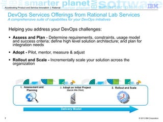 © 2013 IBM Corporation
Accelerating Product and Service Innovation | Rational
77
Helping you address your DevOps challenges:
 Assess and Plan - Determine requirements, constraints, usage model
and success criteria; define high level solution architecture; and plan for
integration needs
 Adopt - Pilot, mentor, measure & adjust
 Rollout and Scale - Incrementally scale your solution across the
organization
DevOps Services Offerings from Rational Lab Services
A comprehensive suite of capabilities for your DevOps initiatives
 