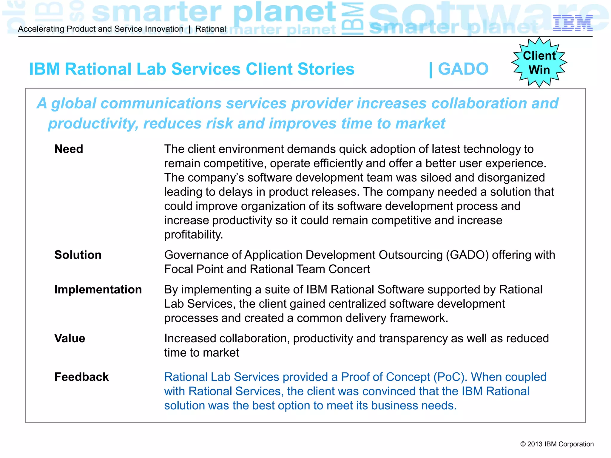© 2013 IBM Corporation
Accelerating Product and Service Innovation | Rational
A global communications services provider increases collaboration and
productivity, reduces risk and improves time to market
Need The client environment demands quick adoption of latest technology to
remain competitive, operate efficiently and offer a better user experience.
The company’s software development team was siloed and disorganized
leading to delays in product releases. The company needed a solution that
could improve organization of its software development process and
increase productivity so it could remain competitive and increase
profitability.
Solution Governance of Application Development Outsourcing (GADO) offering with
Focal Point and Rational Team Concert
Implementation By implementing a suite of IBM Rational Software supported by Rational
Lab Services, the client gained centralized software development
processes and created a common delivery framework.
Value Increased collaboration, productivity and transparency as well as reduced
time to market
Feedback Rational Lab Services provided a Proof of Concept (PoC). When coupled
with Rational Services, the client was convinced that the IBM Rational
solution was the best option to meet its business needs.
IBM Rational Lab Services Client Stories | GADO
Client
Win
 