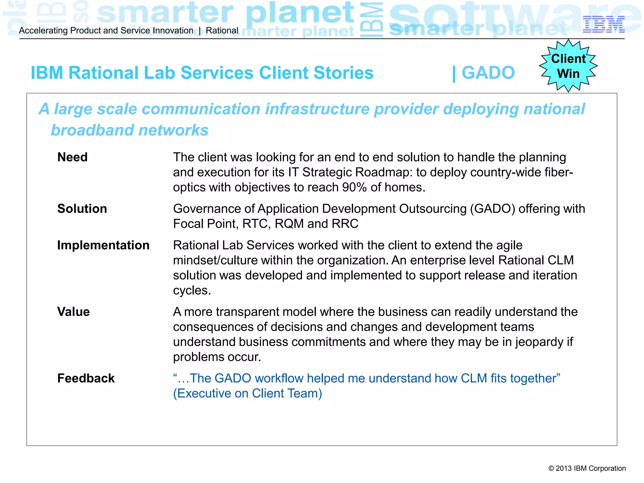 © 2013 IBM Corporation
Accelerating Product and Service Innovation | Rational
A large scale communication infrastructure provider deploying national
broadband networks
Need The client was looking for an end to end solution to handle the planning
and execution for its IT Strategic Roadmap: to deploy country-wide fiber-
optics with objectives to reach 90% of homes.
Solution Governance of Application Development Outsourcing (GADO) offering with
Focal Point, RTC, RQM and RRC
Implementation Rational Lab Services worked with the client to extend the agile
mindset/culture within the organization. An enterprise level Rational CLM
solution was developed and implemented to support release and iteration
cycles.
Value A more transparent model where the business can readily understand the
consequences of decisions and changes and development teams
understand business commitments and where they may be in jeopardy if
problems occur.
Feedback “…The GADO workflow helped me understand how CLM fits together”
(Executive on Client Team)
IBM Rational Lab Services Client Stories | GADO
Client
Win
 