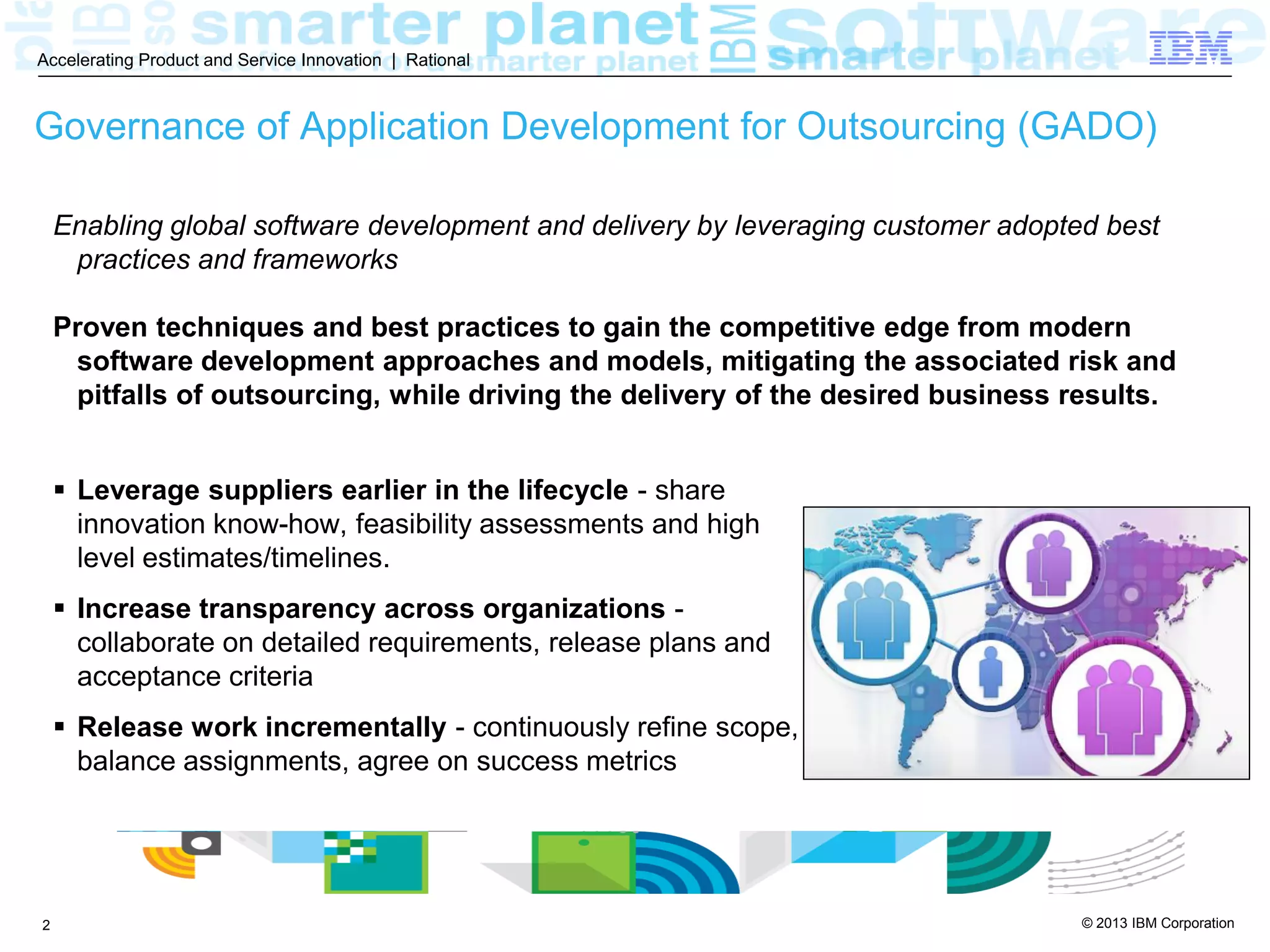 © 2013 IBM Corporation
Accelerating Product and Service Innovation | Rational
2
Governance of Application Development for Outsourcing (GADO)
 Leverage suppliers earlier in the lifecycle - share
innovation know-how, feasibility assessments and high
level estimates/timelines.
 Increase transparency across organizations -
collaborate on detailed requirements, release plans and
acceptance criteria
 Release work incrementally - continuously refine scope,
balance assignments, agree on success metrics
Enabling global software development and delivery by leveraging customer adopted best
practices and frameworks
Proven techniques and best practices to gain the competitive edge from modern
software development approaches and models, mitigating the associated risk and
pitfalls of outsourcing, while driving the delivery of the desired business results.
 