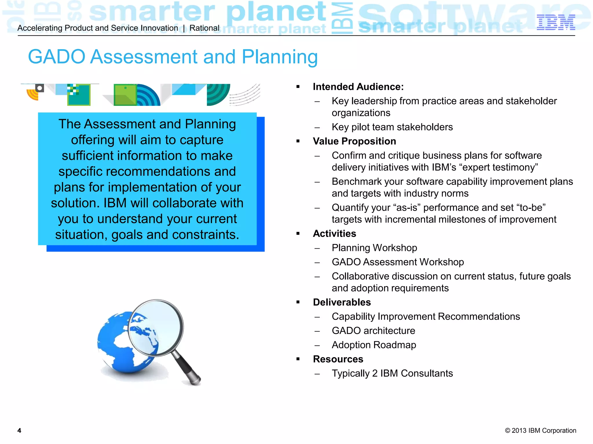 © 2013 IBM Corporation
Accelerating Product and Service Innovation | Rational
44
GADO Assessment and Planning
 Intended Audience:
 Key leadership from practice areas and stakeholder
organizations
 Key pilot team stakeholders
 Value Proposition
 Confirm and critique business plans for software
delivery initiatives with IBM’s “expert testimony”
 Benchmark your software capability improvement plans
and targets with industry norms
 Quantify your “as-is” performance and set “to-be”
targets with incremental milestones of improvement
 Activities
 Planning Workshop
 GADO Assessment Workshop
 Collaborative discussion on current status, future goals
and adoption requirements
 Deliverables
 Capability Improvement Recommendations
 GADO architecture
 Adoption Roadmap
 Resources
 Typically 2 IBM Consultants
The Assessment and Planning
offering will aim to capture
sufficient information to make
specific recommendations and
plans for implementation of your
solution. IBM will collaborate with
you to understand your current
situation, goals and constraints.
 
