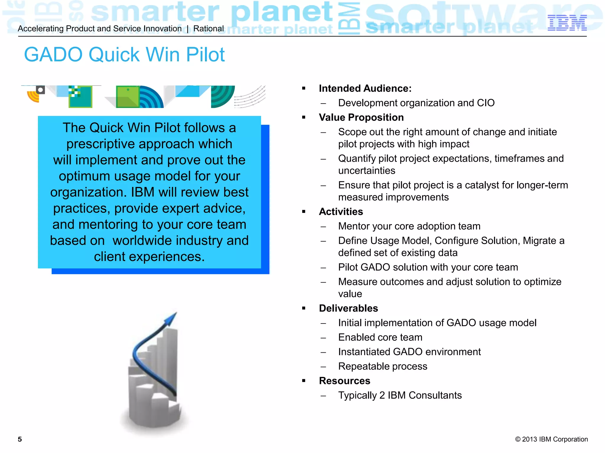 © 2013 IBM Corporation
Accelerating Product and Service Innovation | Rational
55
GADO Quick Win Pilot
 Intended Audience:
 Development organization and CIO
 Value Proposition
 Scope out the right amount of change and initiate
pilot projects with high impact
 Quantify pilot project expectations, timeframes and
uncertainties
 Ensure that pilot project is a catalyst for longer-term
measured improvements
 Activities
 Mentor your core adoption team
 Define Usage Model, Configure Solution, Migrate a
defined set of existing data
 Pilot GADO solution with your core team
 Measure outcomes and adjust solution to optimize
value
 Deliverables
 Initial implementation of GADO usage model
 Enabled core team
 Instantiated GADO environment
 Repeatable process
 Resources
 Typically 2 IBM Consultants
The Quick Win Pilot follows a
prescriptive approach which
will implement and prove out the
optimum usage model for your
organization. IBM will review best
practices, provide expert advice,
and mentoring to your core team
based on worldwide industry and
client experiences.
 
