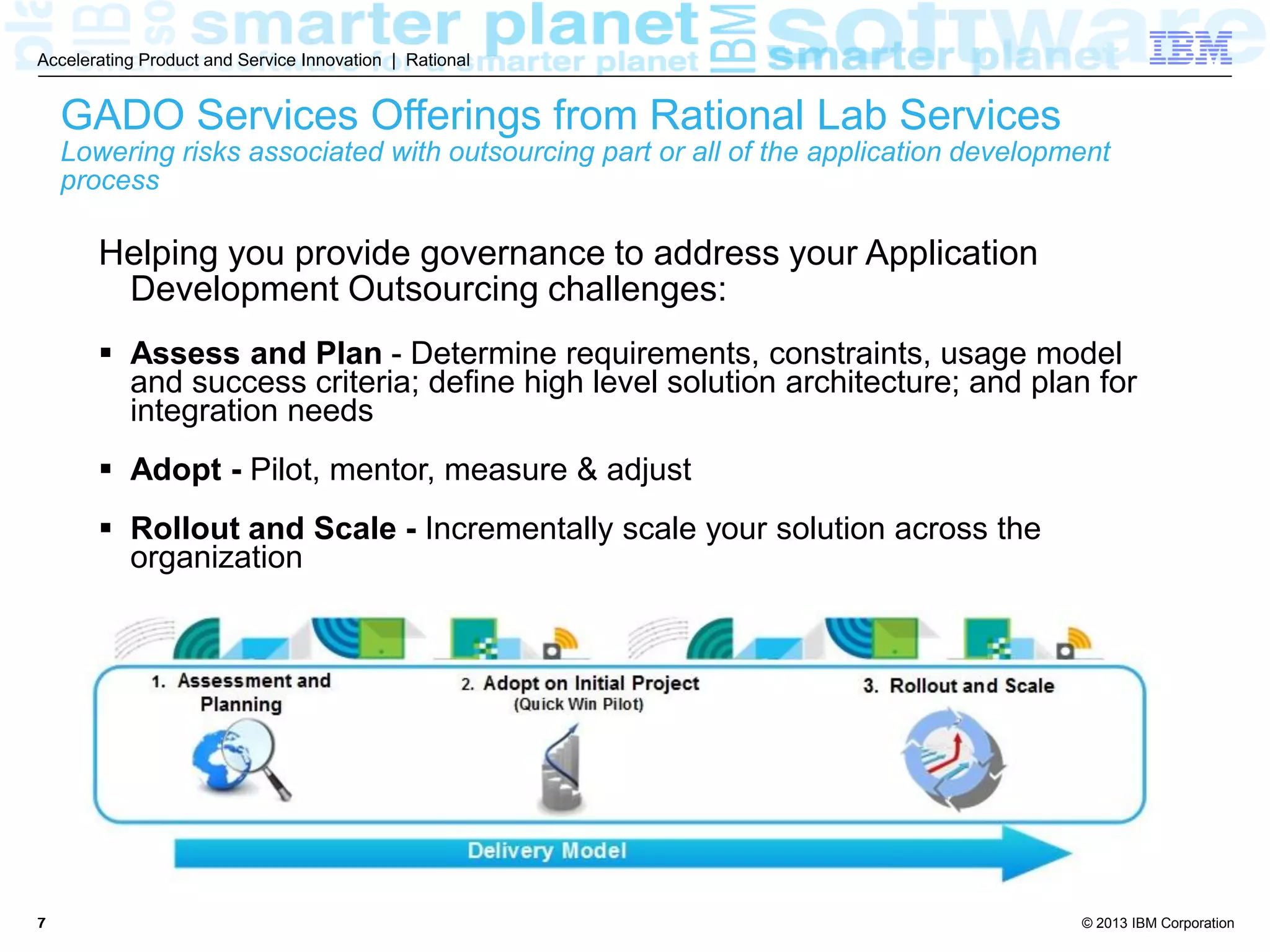 © 2013 IBM Corporation
Accelerating Product and Service Innovation | Rational
77
GADO Services Offerings from Rational Lab Services
Lowering risks associated with outsourcing part or all of the application development
process
Helping you provide governance to address your Application
Development Outsourcing challenges:
 Assess and Plan - Determine requirements, constraints, usage model
and success criteria; define high level solution architecture; and plan for
integration needs
 Adopt - Pilot, mentor, measure & adjust
 Rollout and Scale - Incrementally scale your solution across the
organization
 
