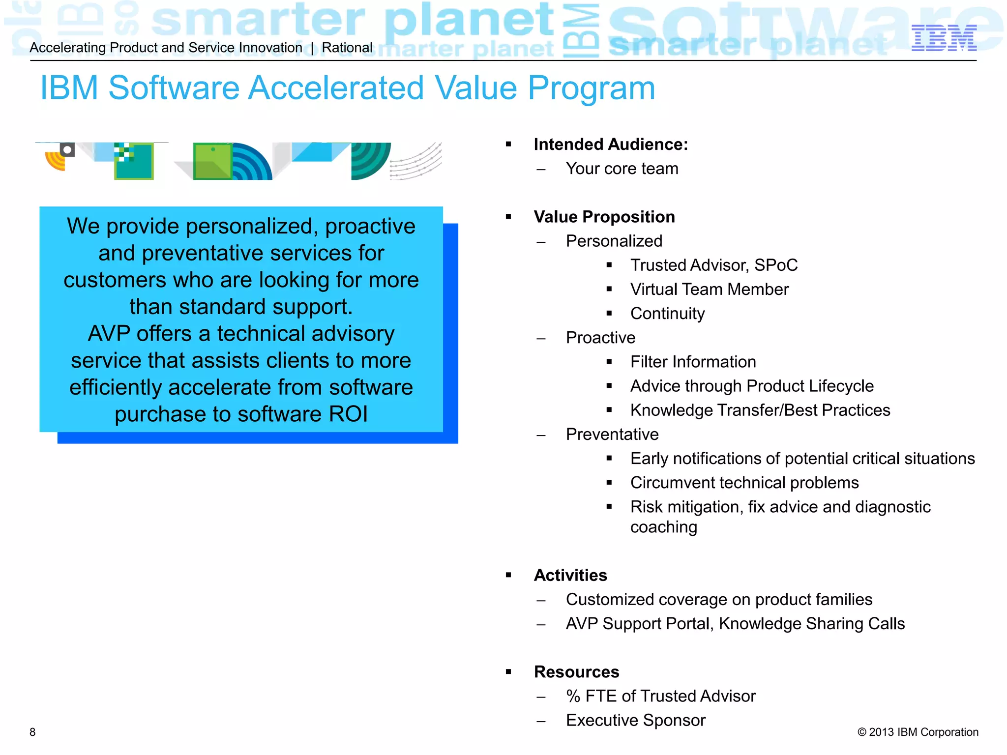 © 2013 IBM Corporation
Accelerating Product and Service Innovation | Rational
8
IBM Software Accelerated Value Program
We provide personalized, proactive
and preventative services for
customers who are looking for more
than standard support.
AVP offers a technical advisory
service that assists clients to more
efficiently accelerate from software
purchase to software ROI
 Intended Audience:
 Your core team
 Value Proposition
 Personalized
 Trusted Advisor, SPoC
 Virtual Team Member
 Continuity
 Proactive
 Filter Information
 Advice through Product Lifecycle
 Knowledge Transfer/Best Practices
 Preventative
 Early notifications of potential critical situations
 Circumvent technical problems
 Risk mitigation, fix advice and diagnostic
coaching
 Activities
 Customized coverage on product families
 AVP Support Portal, Knowledge Sharing Calls
 Resources
 % FTE of Trusted Advisor
 Executive Sponsor
 