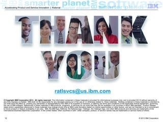 Accelerating Product and Service Innovation | Rational

ratlsvcs@us.ibm.com
© Copyright IBM Corporation 2013. All rights reserved. The information contained in these materials is provided for informational purposes only, and is provided AS IS without warranty of
any kind, express or implied. IBM shall not be responsible for any damages arising out of the use of, or otherwise related to, these materials. Nothing contained in these materials is intended to,
nor shall have the effect of, creating any warranties or representations from IBM or its suppliers or licensors, or altering the terms and conditions of the applicable license agreement governing
the use of IBM software. References in these materials to IBM products, programs, or services do not imply that they will be available in all countries in which IBM operates. Product release
dates and/or capabilities referenced in these materials may change at any time at IBM’s sole discretion based on market opportunities or other factors, and are not intended to be a commitment
to future product or feature availability in any way. IBM, the IBM logo, Rational, the Rational logo, Telelogic, the Telelogic logo, and other IBM products and services are trademarks of the
International Business Machines Corporation, in the United States, other countries or both. Other company, product, or service names may be trademarks or service marks of others.

12

© 2013 IBM Corporation

 