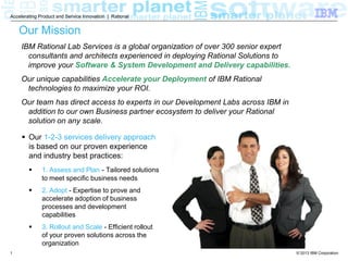 Accelerating Product and Service Innovation | Rational

Our Mission
IBM Rational Lab Services is a global organization of over 300 senior expert
consultants and architects experienced in deploying Rational Solutions to
improve your Software & System Development and Delivery capabilities.
Our unique capabilities Accelerate your Deployment of IBM Rational
technologies to maximize your ROI.
Our team has direct access to experts in our Development Labs across IBM in
addition to our own Business partner ecosystem to deliver your Rational
solution on any scale.
 Our 1-2-3 services delivery approach
is based on our proven experience
and industry best practices:



2. Adopt - Expertise to prove and
accelerate adoption of business
processes and development
capabilities



1

1. Assess and Plan - Tailored solutions
to meet specific business needs

3. Rollout and Scale - Efficient rollout
of your proven solutions across the
organization
© 2013 IBM Corporation

 