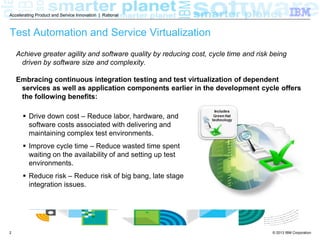 Accelerating Product and Service Innovation | Rational

Test Automation and Service Virtualization
Achieve greater agility and software quality by reducing cost, cycle time and risk being
driven by software size and complexity.
Embracing continuous integration testing and test virtualization of dependent
services as well as application components earlier in the development cycle offers
the following benefits:
 Drive down cost – Reduce labor, hardware, and
software costs associated with delivering and
maintaining complex test environments.
 Improve cycle time – Reduce wasted time spent
waiting on the availability of applications and setting
up test environments.
 Reduce risk – Reduce risk of big bang, late stage
integration issues.

2

© 2013 IBM Corporation

 