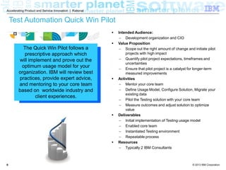 Accelerating Product and Service Innovation | Rational

Test Automation Quick Win Pilot



The Quick Win Pilot follows a
prescriptive approach which
will implement and prove out the
optimum usage model for your
organization. IBM will review best
practices, provide expert advice,
and mentoring to your core team
based on worldwide industry and
client experiences.







6

Intended Audience:
 Development organization and CIO
Value Proposition
 Scope out the right amount of change and initiate pilot
projects with high impact
 Quantify pilot project expectations, timeframes and
uncertainties
 Ensure that pilot project is a catalyst for longer-term
measured improvements
Activities
 Mentor your core team
 Define Usage Model, Install and Configure Solution,
Migrate your existing data
 Pilot the Testing solution with your core team
 Measure outcomes and adjust solution to optimize
value
Deliverables
 Initial implementation of Testing usage model
 Enabled core team
 Instantiated Testing environment
 Repeatable process
Resources
 Typically 2 IBM Consultants

© 2013 IBM Corporation

 